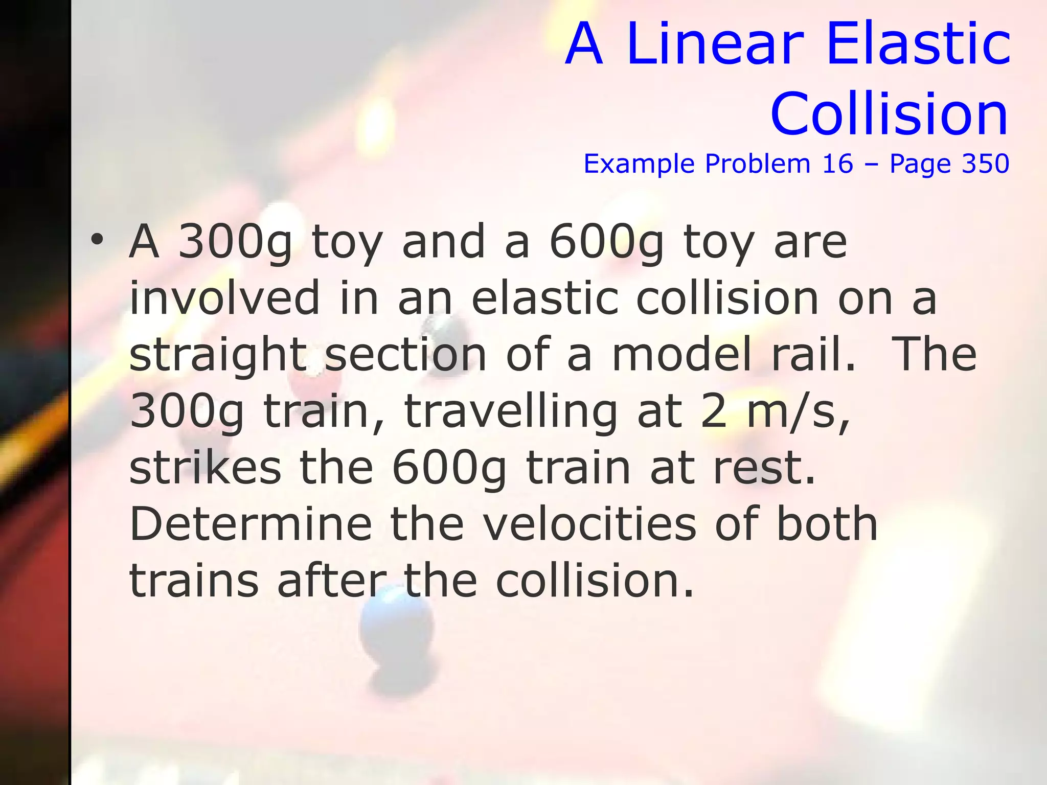 A Linear Elastic Collision Example Problem 16 – Page 350 A 300g toy and a 600g toy are involved in an elastic collision on a straight section of a model rail.  The 300g train, travelling at 2 m/s, strikes the 600g train at rest.  Determine the velocities of both trains after the collision. 
