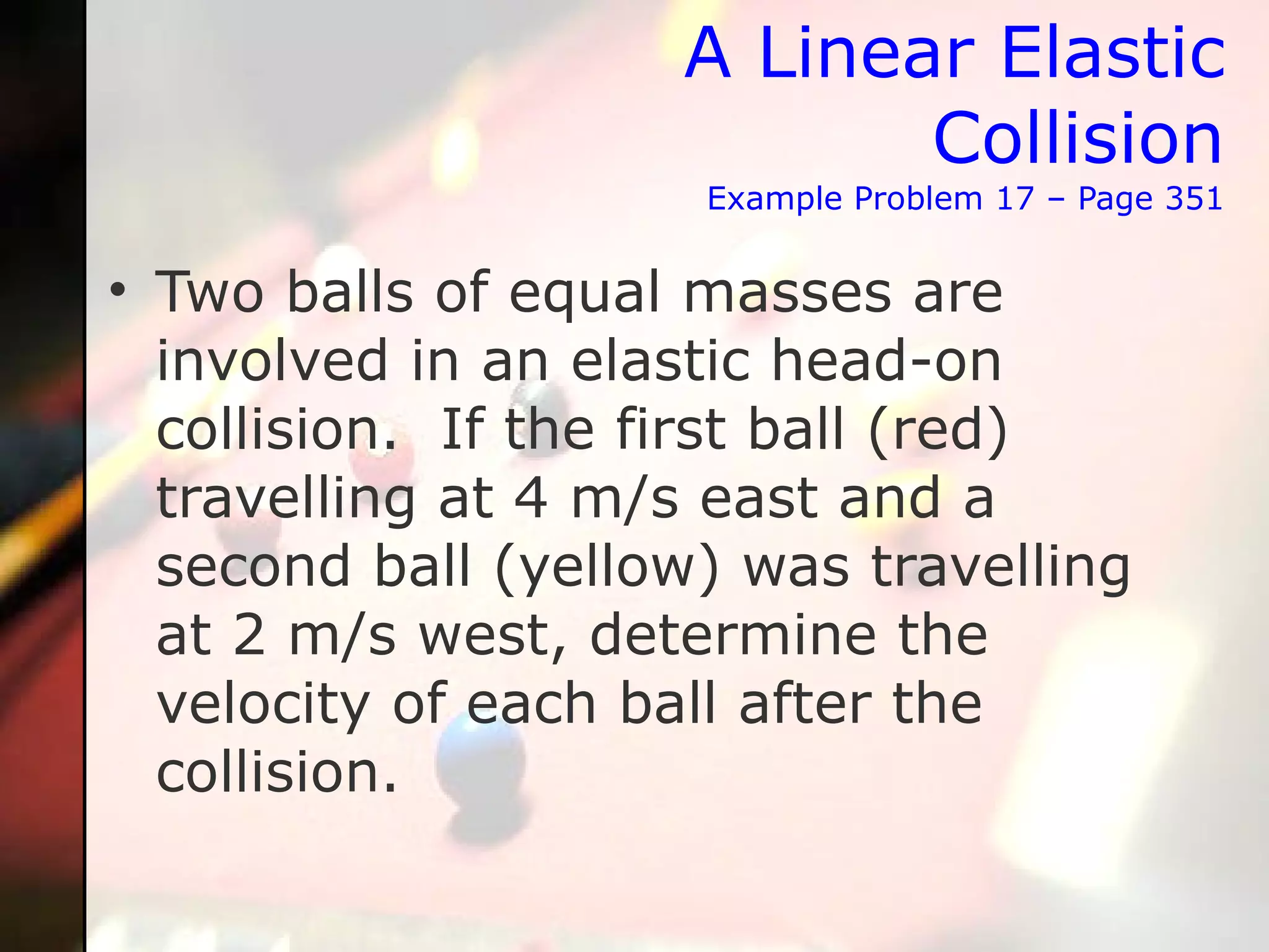 A Linear Elastic Collision Example Problem 17 – Page 351 Two balls of equal masses are involved in an elastic head-on collision.  If the first ball (red) travelling at 4 m/s east and a second ball (yellow) was travelling at 2 m/s west, determine the velocity of each ball after the collision. 