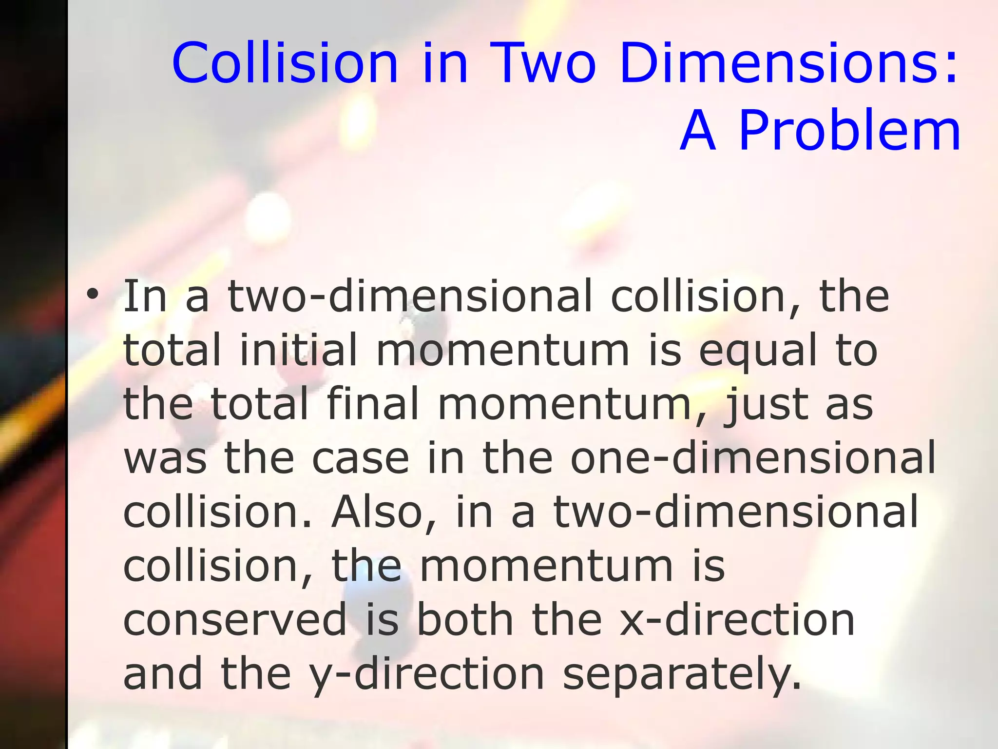 Collision in Two Dimensions: A Problem In a two-dimensional collision, the total initial momentum is equal to the total final momentum, just as was the case in the one-dimensional collision. Also, in a two-dimensional collision, the momentum is conserved is both the x-direction and the y-direction separately.  