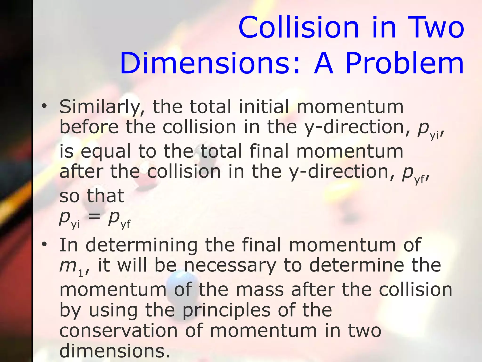 Similarly, the total initial momentum before the collision in the y-direction,  p yi , is equal to the total final momentum after the collision in the y-direction,  p yf , so that p yi  =  p yf   In determining the final momentum of  m 1 , it will be necessary to determine the momentum of the mass after the collision by using the principles of the conservation of momentum in two dimensions.  Collision in Two Dimensions: A Problem 