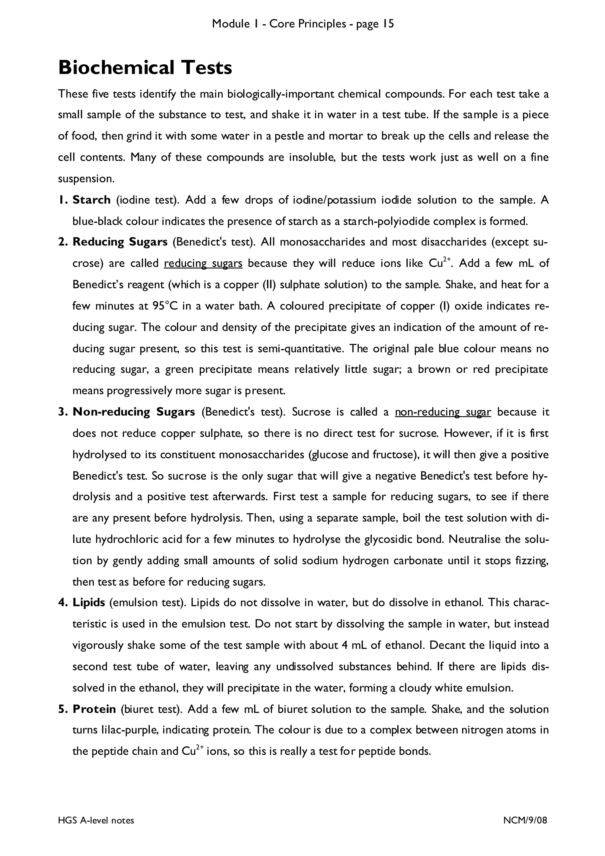 Module 1 - Core Principles - page 15

Biochemical Tests
These five tests identify the main biologically-important chemical compounds. For each test take a
small sample of the substance to test, and shake it in water in a test tube. If the sample is a piece
of food, then grind it with some water in a pestle and mortar to break up the cells and release the
cell contents. Many of these compounds are insoluble, but the tests work just as well on a fine
suspension.
1. Starch (iodine test). Add a few drops of iodine/potassium iodide solution to the sample. A
blue-black colour indicates the presence of starch as a starch-polyiodide complex is formed.
2. Reducing Sugars (Benedict's test). All monosaccharides and most disaccharides (except sucrose) are called reducing sugars because they will reduce ions like Cu2+. Add a few mL of
Benedict’s reagent (which is a copper (II) sulphate solution) to the sample. Shake, and heat for a
few minutes at 95°C in a water bath. A coloured precipitate of copper (I) oxide indicates reducing sugar. The colour and density of the precipitate gives an indication of the amount of reducing sugar present, so this test is semi-quantitative. The original pale blue colour means no
reducing sugar, a green precipitate means relatively little sugar; a brown or red precipitate
means progressively more sugar is present.
3. Non-reducing Sugars (Benedict's test). Sucrose is called a non-reducing sugar because it
does not reduce copper sulphate, so there is no direct test for sucrose. However, if it is first
hydrolysed to its constituent monosaccharides (glucose and fructose), it will then give a positive
Benedict's test. So sucrose is the only sugar that will give a negative Benedict's test before hydrolysis and a positive test afterwards. First test a sample for reducing sugars, to see if there
are any present before hydrolysis. Then, using a separate sample, boil the test solution with dilute hydrochloric acid for a few minutes to hydrolyse the glycosidic bond. Neutralise the solution by gently adding small amounts of solid sodium hydrogen carbonate until it stops fizzing,
then test as before for reducing sugars.
4. Lipids (emulsion test). Lipids do not dissolve in water, but do dissolve in ethanol. This characteristic is used in the emulsion test. Do not start by dissolving the sample in water, but instead
vigorously shake some of the test sample with about 4 mL of ethanol. Decant the liquid into a
second test tube of water, leaving any undissolved substances behind. If there are lipids dissolved in the ethanol, they will precipitate in the water, forming a cloudy white emulsion.
5. Protein (biuret test). Add a few mL of biuret solution to the sample. Shake, and the solution
turns lilac-purple, indicating protein. The colour is due to a complex between nitrogen atoms in
the peptide chain and Cu2+ ions, so this is really a test for peptide bonds.

HGS A-level notes

NCM/9/08

 