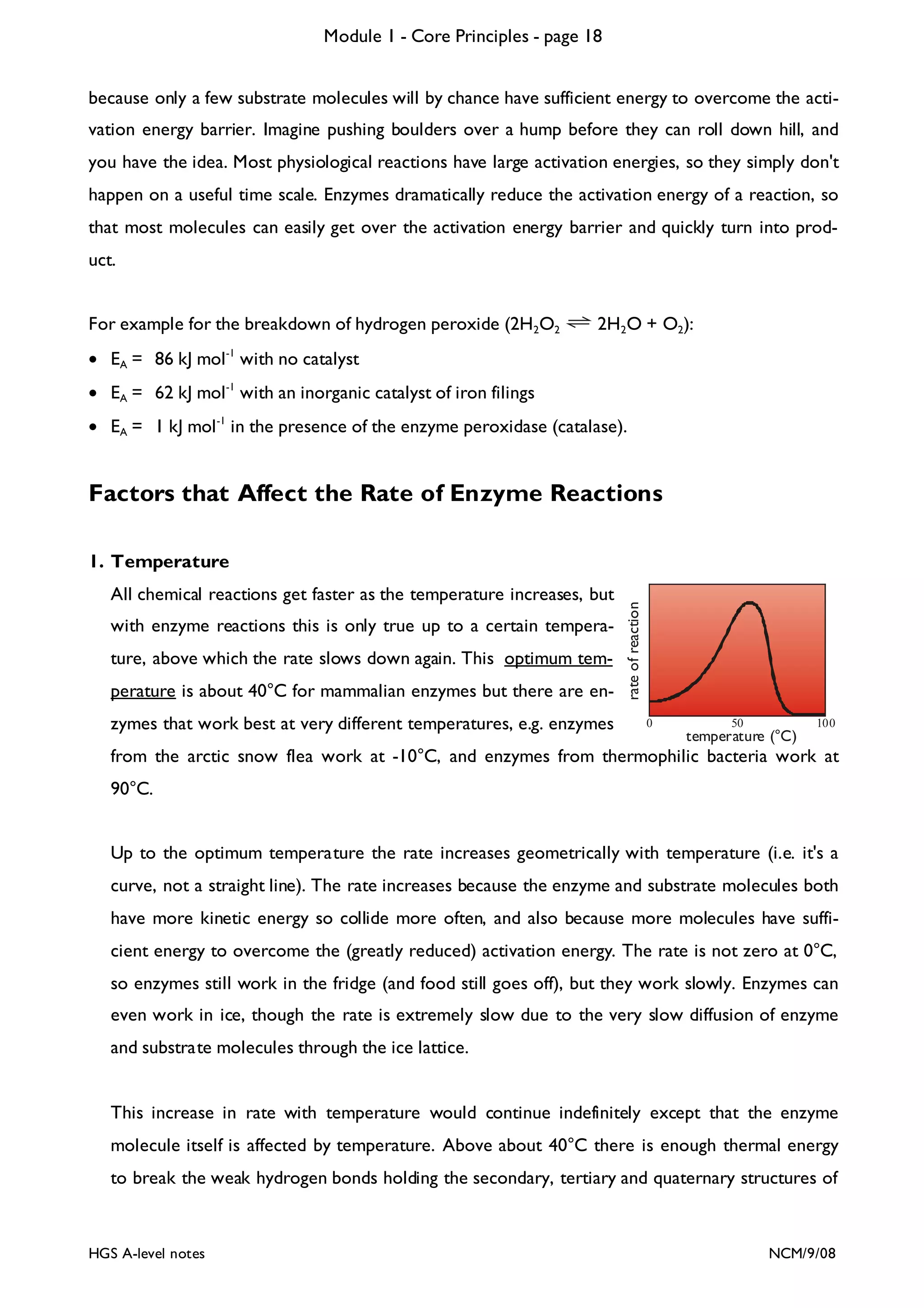 Module 1 - Core Principles - page 18
because only a few substrate molecules will by chance have sufficient energy to overcome the activation energy barrier. Imagine pushing boulders over a hump before they can roll down hill, and
you have the idea. Most physiological reactions have large activation energies, so they simply don't
happen on a useful time scale. Enzymes dramatically reduce the activation energy of a reaction, so
that most molecules can easily get over the activation energy barrier and quickly turn into product.
For example for the breakdown of hydrogen peroxide (2H2O2

2H2O + O2):

• EA = 86 kJ mol -1 with no catalyst
• EA = 62 kJ mol -1 with an inorganic catalyst of iron filings
• EA = 1 kJ mol -1 in the presence of the enzyme peroxidase (catalase).

Factors that Affect the Rate of Enzyme Reactions

All chemical reactions get faster as the temperature increases, but
with enzyme reactions this is only true up to a certain temperature, above which the rate slows down again. This optimum temperature is about 40°C for mammalian enzymes but there are enzymes that work best at very different temperatures, e.g. enzymes

rate of reaction

1. Temperature

0

50

temperature (°C)

100

from the arctic snow flea work at -10°C, and enzymes from thermophilic bacteria work at
90°C.
Up to the optimum temperature the rate increases geometrically with temperature (i.e. it's a
curve, not a straight line). The rate increases because the enzyme and substrate molecules both
have more kinetic energy so collide more often, and also because more molecules have sufficient energy to overcome the (greatly reduced) activation energy. The rate is not zero at 0°C,
so enzymes still work in the fridge (and food still goes off), but they work slowly. Enzymes can
even work in ice, though the rate is extremely slow due to the very slow diffusion of enzyme
and substrate molecules through the ice lattice.

This increase in rate with temperature would continue indefinitely except that the enzyme
molecule itself is affected by temperature. Above about 40°C there is enough thermal energy
to break the weak hydrogen bonds holding the secondary, tertiary and quaternary structures of

HGS A-level notes

NCM/9/08

 