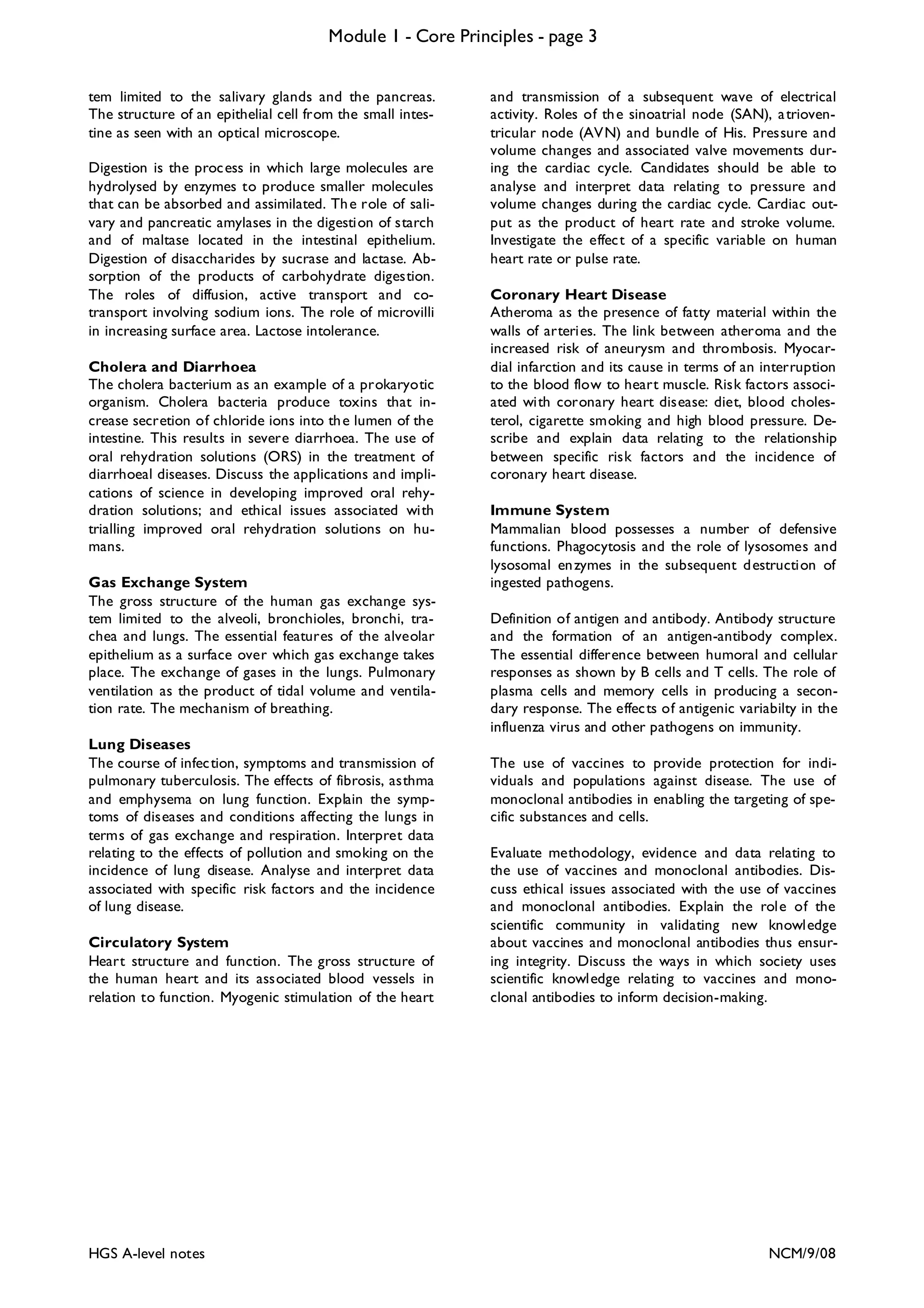 Module 1 - Core Principles - page 3
tem limited to the salivary glands and the pancreas.
The structure of an epithelial cell from the small intestine as seen with an optical microscope.
Digestion is the proc ess in which large molecules are
hydrolysed by enzymes to produce smaller molecules
that can be absorbed and assimilated. Th e role of salivary and pancreatic amylases in the digestion of starch
and of maltase located in the intestinal epithelium.
Digestion of disaccharides by sucrase and lactase. Absorption of the products of carbohydrate digestion.
The roles of diffusion, active transport and cotransport involving sodium ions. The role of microvilli
in increasing surface area. Lactose intolerance.
Cholera and Diarrhoea
The cholera bacterium as an example of a prokaryotic
organism. Cholera bacteria produce toxins that increase secretion of chloride ions into th e lumen of the
intestine. This results in severe diarrhoea. The use of
oral rehydration solutions (ORS) in the treatment of
diarrhoeal diseases. Discuss the applications and implications of science in developing improved oral rehydration solutions; and ethical issues associated with
trialling improved oral rehydration solutions on humans.
Gas Exchange System
The gross structure of the human gas exchange system limited to the alveoli, bronchioles, bronchi, trachea and lungs. The essential features of the alveolar
epithelium as a surface over which gas exchange takes
place. The exchange of gases in the lungs. Pulmonary
ventilation as the product of tidal volume and ventilation rate. The mechanism of breathing.
Lung Diseases
The course of infec tion, symptoms and transmission of
pulmonary tuberculosis. The effects of fibrosis, asthma
and emphysema on lung function. Explain the symptoms of diseases and conditions affecting the lungs in
terms of gas exchange and respiration. Interpret data
relating to the effects of pollution and smoking on the
incidence of lung disease. Analyse and interpret data
associated with specific risk factors and the incidence
of lung disease.
Circulatory System
Heart structure and function. The gross structure of
the human heart and its associated blood vessels in
relation to function. Myogenic stimulation of the heart

HGS A-level notes

and transmission of a subsequent wave of electrical
activity. Roles of th e sinoatrial node (SAN), a trioventricular node (AVN) and bundle of His. Pressure and
volume changes and associated valve movements during the cardiac cycle. Candidates should be able to
analyse and interpret data relating to pressure and
volume changes during the cardiac cycle. Cardiac output as the product of heart rate and stroke volume.
Investigate the effec t of a specific variable on human
heart rate or pulse rate.
Coronary Heart Disease
Atheroma as the presence of fatty material within the
walls of arteries. The link between atheroma and the
increased risk of aneurysm and thrombosis. Myocardial infarction and its cause in terms of an interruption
to the blood flow to heart muscle. Risk factors associated with coronary heart disease: diet, blood cholesterol, cigarette smoking and high blood pressure. Describe and explain data relating to the relationship
between specific risk factors and the incidence of
coronary heart disease.
Immune System
Mammalian blood possesses a number of defensive
functions. Phagocytosis and the role of lysosomes and
lysosomal en zymes in the subsequent d estruction of
ingested pathogens.
Definition of antigen and antibody. Antibody structure
and the formation of an antigen-antibody complex.
The essential difference between humoral and cellular
responses as shown by B cells and T cells. The role of
plasma cells and memory cells in producing a secondary response. The effec ts of antigenic variabilty in the
influenza virus and other pathogens on immunity.
The use of vaccines to provide protection for individuals and populations against disease. The use of
monoclonal antibodies in enabling the targeting of specific substances and cells.
Evaluate methodology, evidence and data relating to
the use of vaccines and monoclonal antibodies. Discuss ethical issues associated with the use of vaccines
and monoclonal antibodies. Explain the role of the
scientific community in validating new knowledge
about vaccines and monoclonal antibodies thus ensuring integrity. Discuss the ways in which society uses
scientific knowledge relating to vaccines and monoclonal antibodies to inform decision-making.

NCM/9/08

 