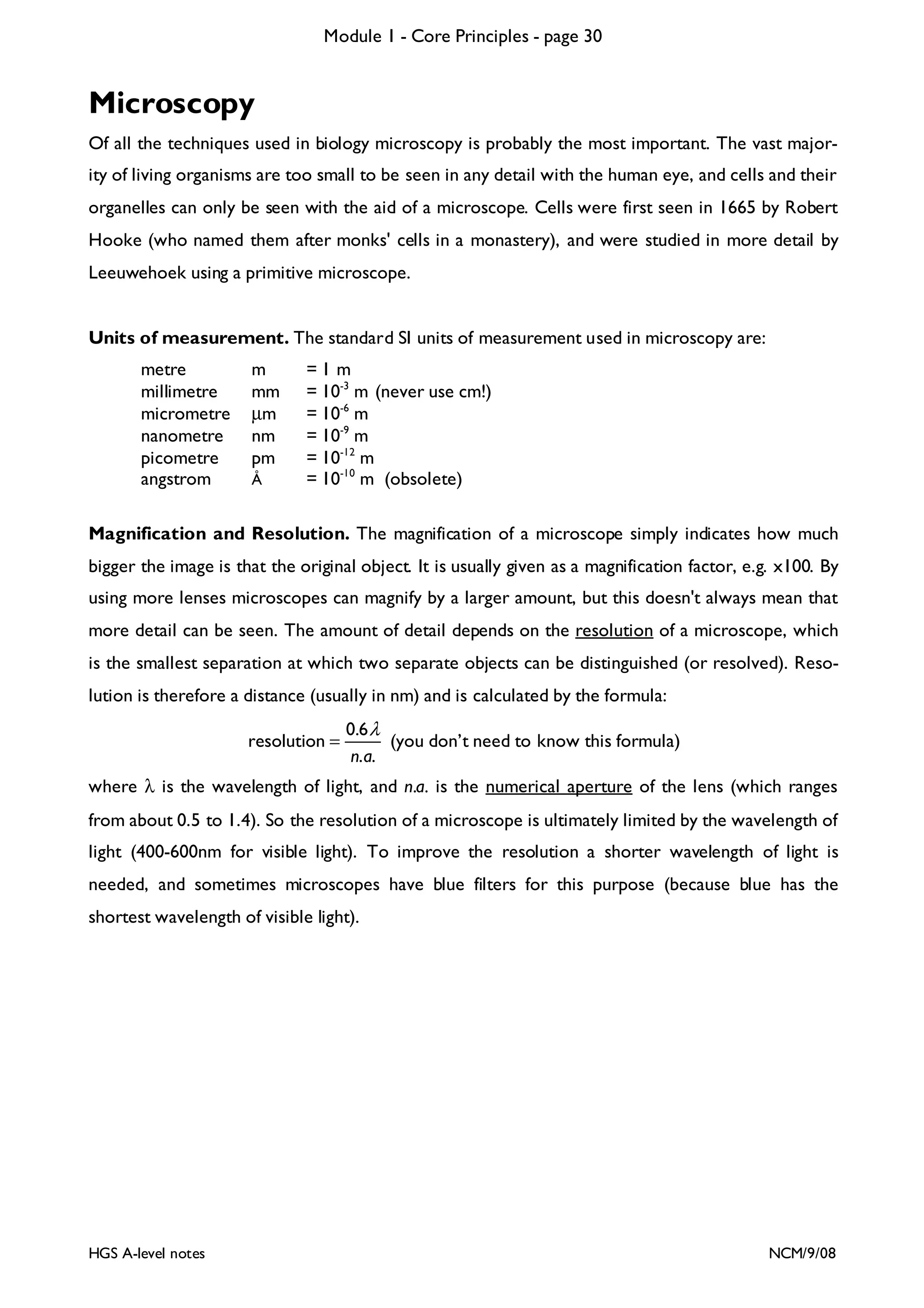 Module 1 - Core Principles - page 30

Microscopy
Of all the techniques used in biology microscopy is probably the most important. The vast majority of living organisms are too small to be seen in any detail with the human eye, and cells and their
organelles can only be seen with the aid of a microscope. Cells were first seen in 1665 by Robert
Hooke (who named them after monks' cells in a monastery), and were studied in more detail by
Leeuwehoek using a primitive microscope.

Units of measurement. The standard SI units of measurement used in microscopy are:
metre
millimetre
micrometre
nanometre
picometre
angstrom

m
mm
µm
nm
pm
Å

=1 m
= 10-3 m (never use cm!)
= 10-6 m
= 10-9 m
= 10-12 m
= 10-10 m (obsolete)

Magnification and Resolution. The magnification of a microscope simply indicates how much
bigger the image is that the original object. It is usually given as a magnification factor, e.g. x100. By
using more lenses microscopes can magnify by a larger amount, but this doesn't always mean that
more detail can be seen. The amount of detail depends on the resolution of a microscope, which
is the smallest separation at which two separate objects can be distinguished (or resolved). Resolution is therefore a distance (usually in nm) and is calculated by the formula:
resolution =

0.6 λ
(you don’t need to know this formula)
n. a.

where λ is the wavelength of light, and n.a. is the numerical aperture of the lens (which ranges
from about 0.5 to 1.4). So the resolution of a microscope is ultimately limited by the wavelength of
light (400-600nm for visible light). To improve the resolution a shorter wavelength of light is
needed, and sometimes microscopes have blue filters for this purpose (because blue has the
shortest wavelength of visible light).

HGS A-level notes

NCM/9/08

 