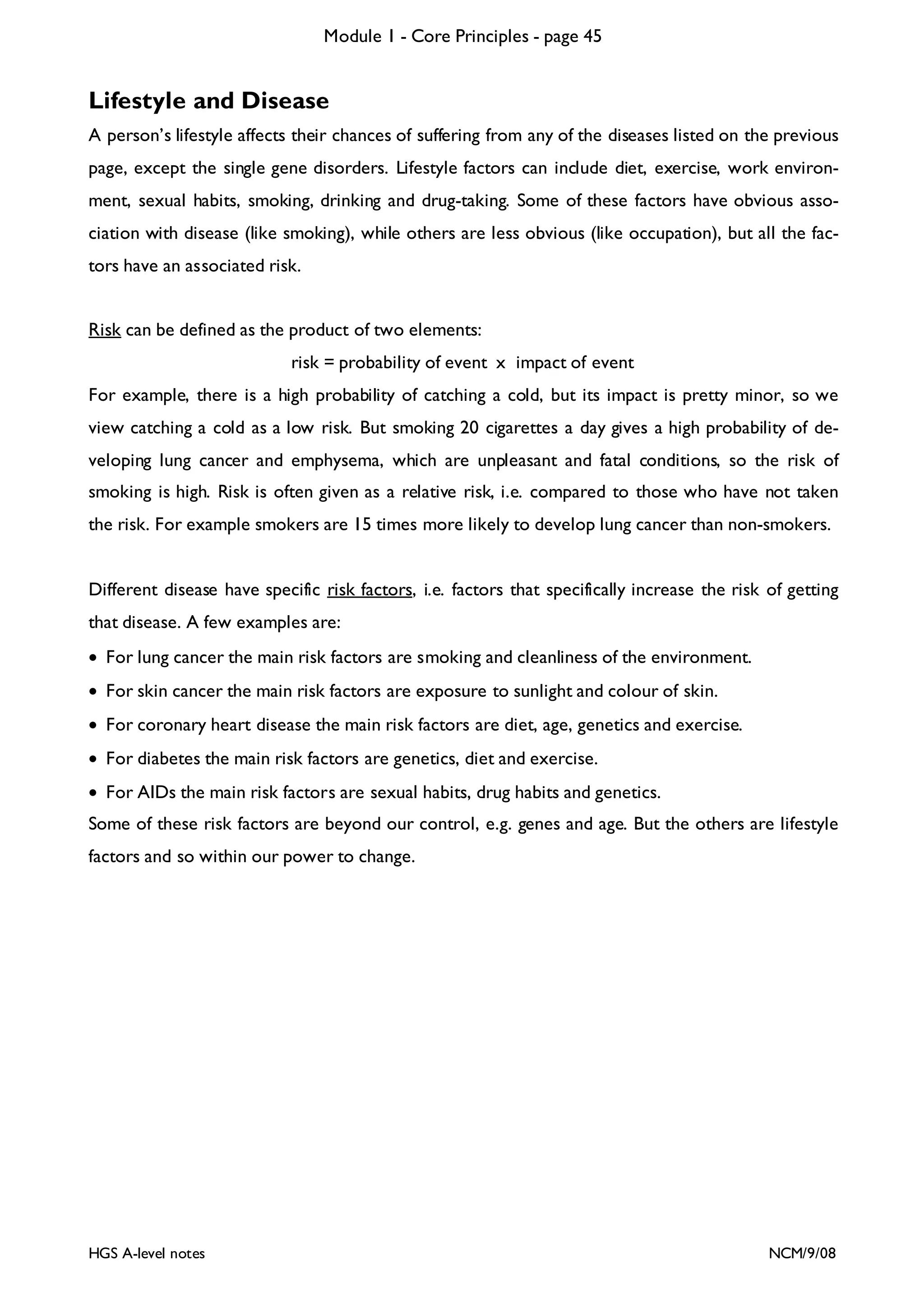 Module 1 - Core Principles - page 45

Lifestyle and Disease
A person’s lifestyle affects their chances of suffering from any of the diseases listed on the previous
page, except the single gene disorders. Lifestyle factors can include diet, exercise, work environment, sexual habits, smoking, drinking and drug-taking. Some of these factors have obvious association with disease (like smoking), while others are less obvious (like occupation), but all the factors have an associated risk.
Risk can be defined as the product of two elements:
risk = probability of event x impact of event
For example, there is a high probability of catching a cold, but its impact is pretty minor, so we
view catching a cold as a low risk. But smoking 20 cigarettes a day gives a high probability of developing lung cancer and emphysema, which are unpleasant and fatal conditions, so the risk of
smoking is high. Risk is often given as a relative risk, i.e. compared to those who have not taken
the risk. For example smokers are 15 times more likely to develop lung cancer than non-smokers.

Different disease have specific risk factors, i.e. factors that specifically increase the risk of getting
that disease. A few examples are:
• For lung cancer the main risk factors are smoking and cleanliness of the environment.
• For skin cancer the main risk factors are exposure to sunlight and colour of skin.
• For coronary heart disease the main risk factors are diet, age, genetics and exercise.
• For diabetes the main risk factors are genetics, diet and exercise.
• For AIDs the main risk factors are sexual habits, drug habits and genetics.
Some of these risk factors are beyond our control, e.g. genes and age. But the others are lifestyle
factors and so within our power to change.

HGS A-level notes

NCM/9/08

 