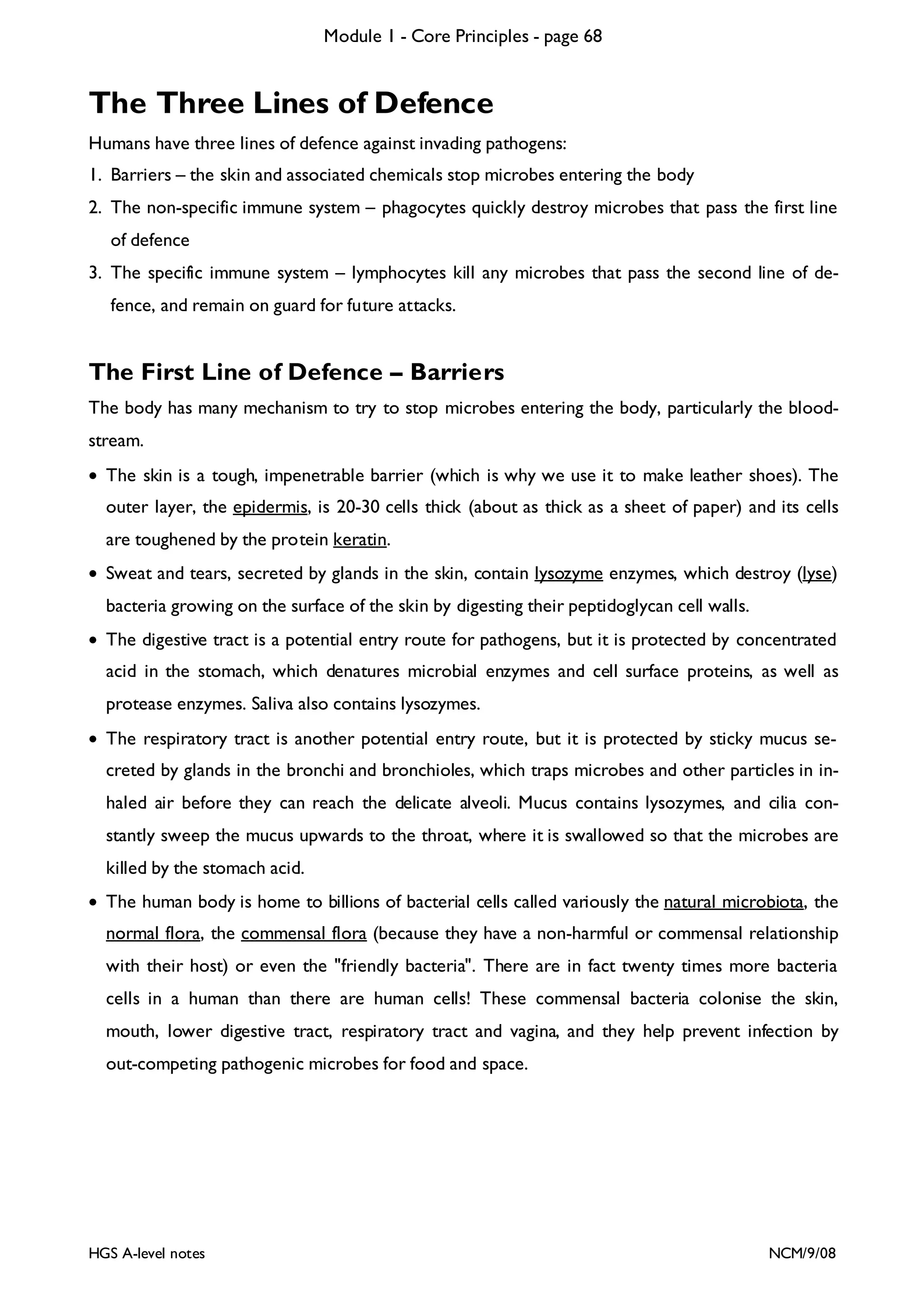 Module 1 - Core Principles - page 68

The Three Lines of Defence
Humans have three lines of defence against invading pathogens:
1. Barriers – the skin and associated chemicals stop microbes entering the body
2. The non-specific immune system – phagocytes quickly destroy microbes that pass the first line
of defence
3. The specific immune system – lymphocytes kill any microbes that pass the second line of defence, and remain on guard for future attacks.

The First Line of Defence – Barriers
The body has many mechanism to try to stop microbes entering the body, particularly the bloodstream.
• The skin is a tough, impenetrable barrier (which is why we use it to make leather shoes). The
outer layer, the epidermis, is 20-30 cells thick (about as thick as a sheet of paper) and its cells
are toughened by the protein keratin.
• Sweat and tears, secreted by glands in the skin, contain lysozyme enzymes, which destroy (lyse)
bacteria growing on the surface of the skin by digesting their peptidoglycan cell walls.
• The digestive tract is a potential entry route for pathogens, but it is protected by concentrated
acid in the stomach, which denatures microbial enzymes and cell surface proteins, as well as
protease enzymes. Saliva also contains lysozymes.
• The respiratory tract is another potential entry route, but it is protected by sticky mucus secreted by glands in the bronchi and bronchioles, which traps microbes and other particles in inhaled air before they can reach the delicate alveoli. Mucus contains lysozymes, and cilia constantly sweep the mucus upwards to the throat, where it is swallowed so that the microbes are
killed by the stomach acid.
• The human body is home to billions of bacterial cells called variously the natural microbiota, the
normal flora, the commensal flora (because they have a non-harmful or commensal relationship
with their host) or even the "friendly bacteria". There are in fact twenty times more bacteria
cells in a human than there are human cells! These commensal bacteria colonise the skin,
mouth, lower digestive tract, respiratory tract and vagina, and they help prevent infection by
out-competing pathogenic microbes for food and space.

HGS A-level notes

NCM/9/08

 