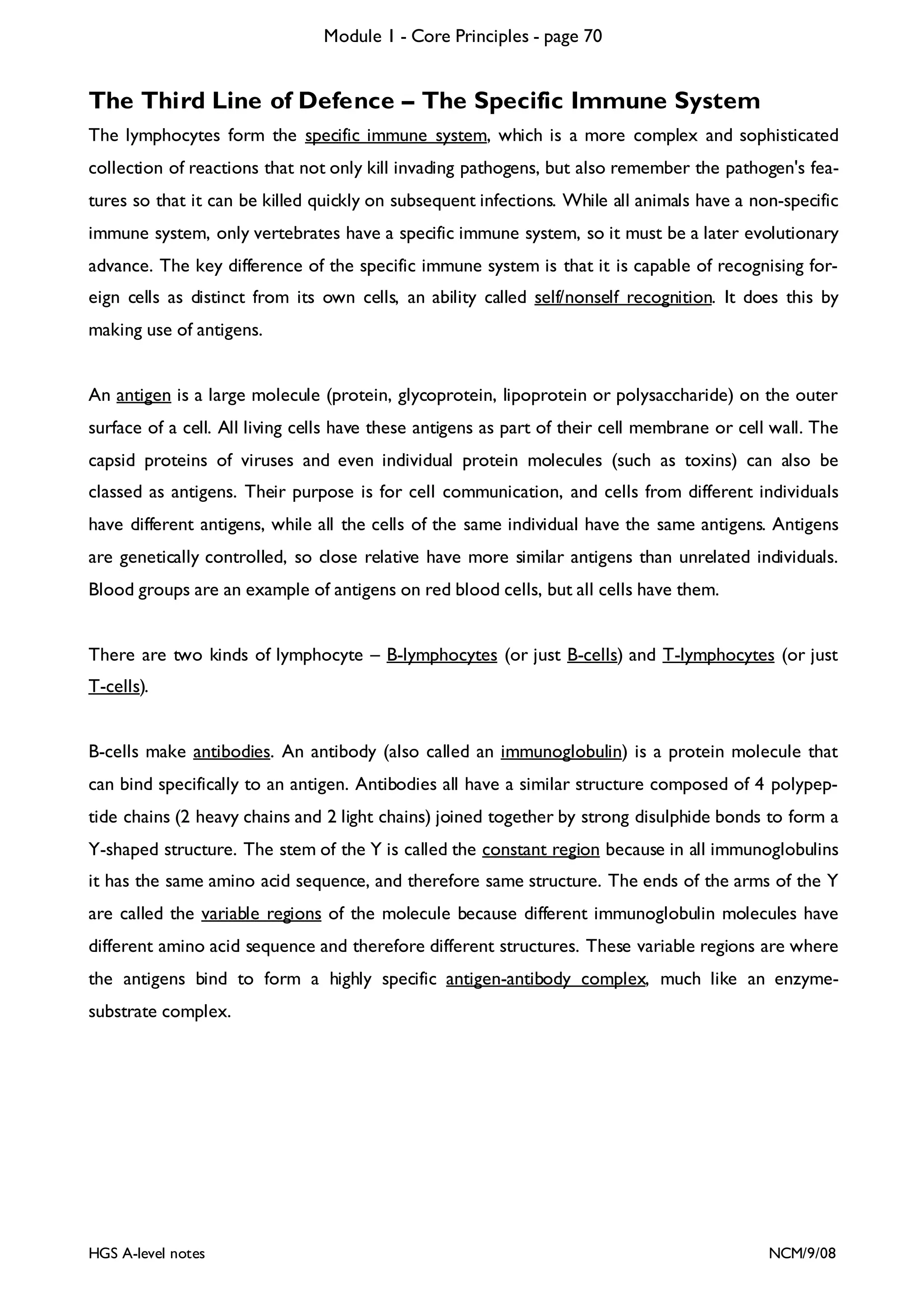Module 1 - Core Principles - page 70

The Third Line of Defence – The Specific Immune System
The lymphocytes form the specific immune system, which is a more complex and sophisticated
collection of reactions that not only kill invading pathogens, but also remember the pathogen's features so that it can be killed quickly on subsequent infections. While all animals have a non-specific
immune system, only vertebrates have a specific immune system, so it must be a later evolutionary
advance. The key difference of the specific immune system is that it is capable of recognising foreign cells as distinct from its own cells, an ability called self/nonself recognition. It does this by
making use of antigens.
An antigen is a large molecule (protein, glycoprotein, lipoprotein or polysaccharide) on the outer
surface of a cell. All living cells have these antigens as part of their cell membrane or cell wall. The
capsid proteins of viruses and even individual protein molecules (such as toxins) can also be
classed as antigens. Their purpose is for cell communication, and cells from different individuals
have different antigens, while all the cells of the same individual have the same antigens. Antigens
are genetically controlled, so close relative have more similar antigens than unrelated individuals.
Blood groups are an example of antigens on red blood cells, but all cells have them.
There are two kinds of lymphocyte – B-lymphocytes (or just B-cells) and T-lymphocytes (or just
T-cells).
B-cells make antibodies. An antibody (also called an immunoglobulin) is a protein molecule that
can bind specifically to an antigen. Antibodies all have a similar structure composed of 4 polypeptide chains (2 heavy chains and 2 light chains) joined together by strong disulphide bonds to form a
Y-shaped structure. The stem of the Y is called the constant region because in all immunoglobulins
it has the same amino acid sequence, and therefore same structure. The ends of the arms of the Y
are called the variable regions of the molecule because different immunoglobulin molecules have
different amino acid sequence and therefore different structures. These variable regions are where
the antigens bind to form a highly specific antigen-antibody complex, much like an enzymesubstrate complex.

HGS A-level notes

NCM/9/08

 