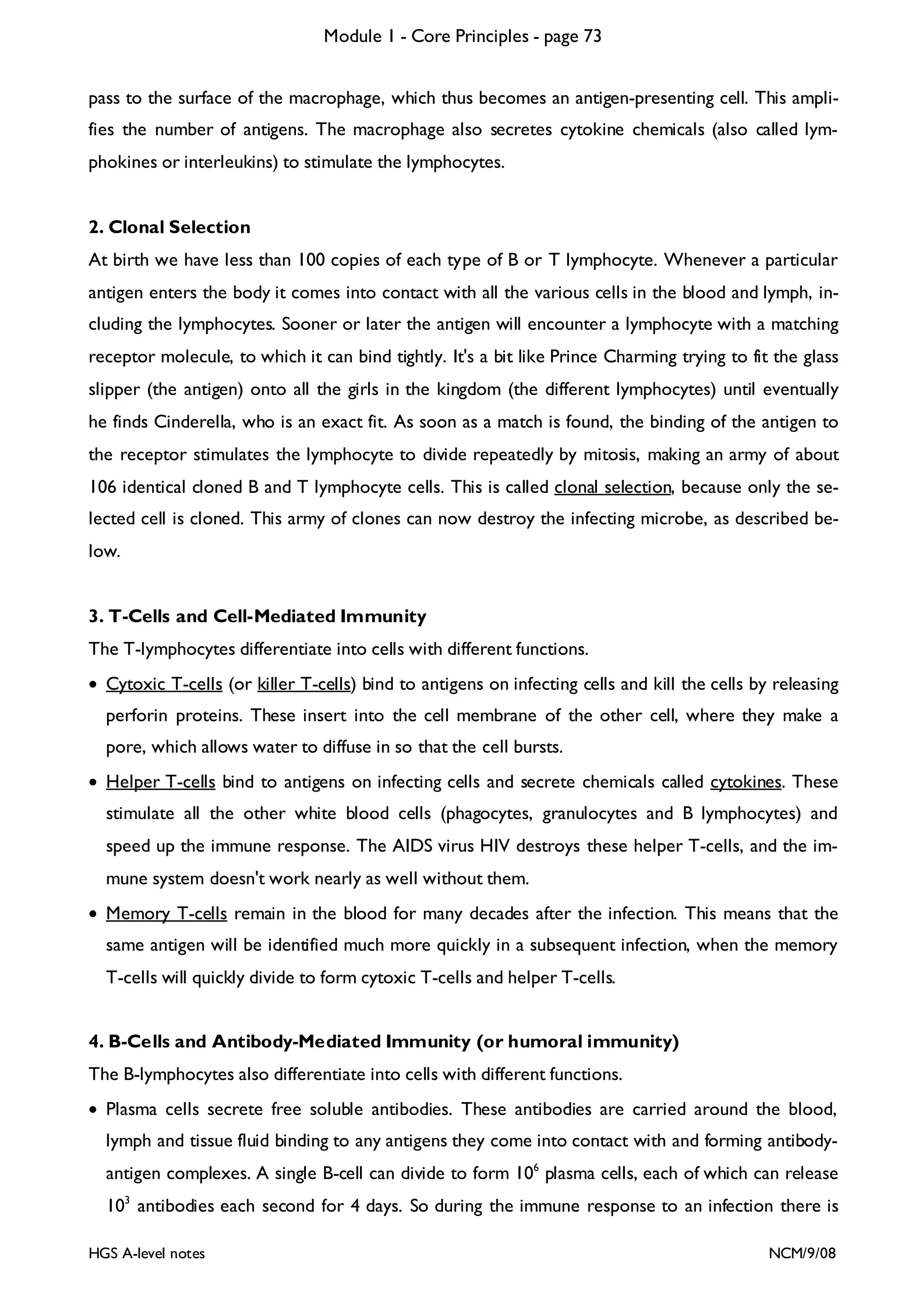 Module 1 - Core Principles - page 73
pass to the surface of the macrophage, which thus becomes an antigen-presenting cell. This amplifies the number of antigens. The macrophage also secretes cytokine chemicals (also called lymphokines or interleukins) to stimulate the lymphocytes.
2. Clonal Selection

At birth we have less than 100 copies of each type of B or T lymphocyte. Whenever a particular
antigen enters the body it comes into contact with all the various cells in the blood and lymph, including the lymphocytes. Sooner or later the antigen will encounter a lymphocyte with a matching
receptor molecule, to which it can bind tightly. It's a bit like Prince Charming trying to fit the glass
slipper (the antigen) onto all the girls in the kingdom (the different lymphocytes) until eventually
he finds Cinderella, who is an exact fit. As soon as a match is found, the binding of the antigen to
the receptor stimulates the lymphocyte to divide repeatedly by mitosis, making an army of about
106 identical cloned B and T lymphocyte cells. This is called clonal selection, because only the selected cell is cloned. This army of clones can now destroy the infecting microbe, as described below.
3. T-Cells and Cell-Mediated Immunity

The T-lymphocytes differentiate into cells with different functions.
• Cytoxic T-cells (or killer T-cells) bind to antigens on infecting cells and kill the cells by releasing
perforin proteins. These insert into the cell membrane of the other cell, where they make a
pore, which allows water to diffuse in so that the cell bursts.
• Helper T-cells bind to antigens on infecting cells and secrete chemicals called cytokines. These
stimulate all the other white blood cells (phagocytes, granulocytes and B lymphocytes) and
speed up the immune response. The AIDS virus HIV destroys these helper T-cells, and the immune system doesn't work nearly as well without them.
• Memory T-cells remain in the blood for many decades after the infection. This means that the
same antigen will be identified much more quickly in a subsequent infection, when the memory
T-cells will quickly divide to form cytoxic T-cells and helper T-cells.
4. B-Cells and Antibody-Mediated Immunity (or humoral immunity)

The B-lymphocytes also differentiate into cells with different functions.
• Plasma cells secrete free soluble antibodies. These antibodies are carried around the blood,
lymph and tissue fluid binding to any antigens they come into contact with and forming antibodyantigen complexes. A single B-cell can divide to form 106 plasma cells, each of which can release
103 antibodies each second for 4 days. So during the immune response to an infection there is
HGS A-level notes

NCM/9/08

 