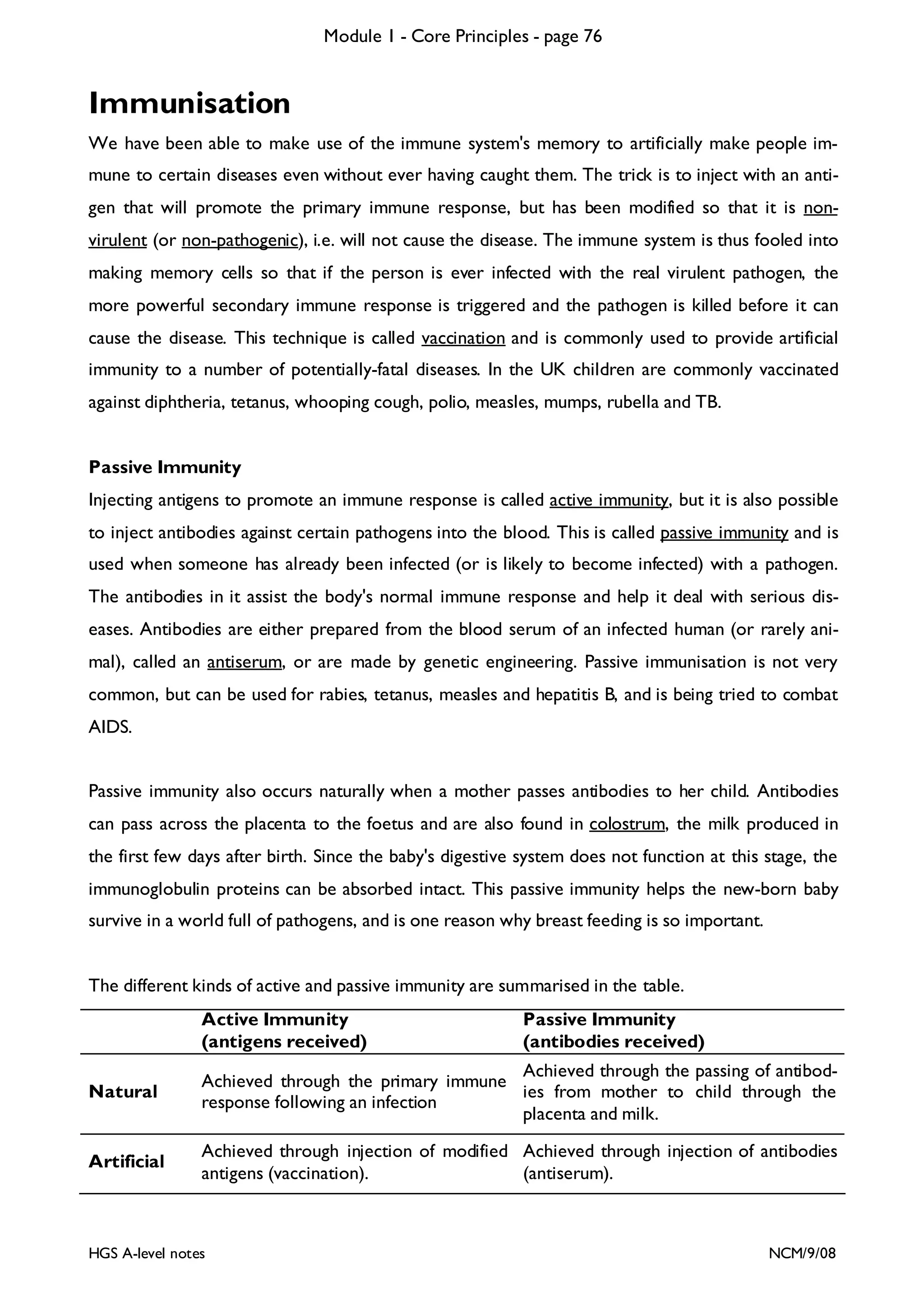 Module 1 - Core Principles - page 76

Immunisation
We have been able to make use of the immune system's memory to artificially make people immune to certain diseases even without ever having caught them. The trick is to inject with an antigen that will promote the primary immune response, but has been modified so that it is nonvirulent (or non-pathogenic), i.e. will not cause the disease. The immune system is thus fooled into
making memory cells so that if the person is ever infected with the real virulent pathogen, the
more powerful secondary immune response is triggered and the pathogen is killed before it can
cause the disease. This technique is called vaccination and is commonly used to provide artificial
immunity to a number of potentially-fatal diseases. In the UK children are commonly vaccinated
against diphtheria, tetanus, whooping cough, polio, measles, mumps, rubella and TB.
Passive Immunity

Injecting antigens to promote an immune response is called active immunity, but it is also possible
to inject antibodies against certain pathogens into the blood. This is called passive immunity and is
used when someone has already been infected (or is likely to become infected) with a pathogen.
The antibodies in it assist the body's normal immune response and help it deal with serious diseases. Antibodies are either prepared from the blood serum of an infected human (or rarely animal), called an antiserum, or are made by genetic engineering. Passive immunisation is not very
common, but can be used for rabies, tetanus, measles and hepatitis B, and is being tried to combat
AIDS.
Passive immunity also occurs naturally when a mother passes antibodies to her child. Antibodies
can pass across the placenta to the foetus and are also found in colostrum, the milk produced in
the first few days after birth. Since the baby's digestive system does not function at this stage, the
immunoglobulin proteins can be absorbed intact. This passive immunity helps the new-born baby
survive in a world full of pathogens, and is one reason why breast feeding is so important.
The different kinds of active and passive immunity are summarised in the table.
Active Immunity
(antigens received)

Passive Immunity
(antibodies received)

Natural

Achieved through the passing of antibodAchieved through the primary immune
ies from mother to child through the
response following an infection
placenta and milk.

Artificial

Achieved through injection of modified Achieved through injection of antibodies
antigens (vaccination).
(antiserum).

HGS A-level notes

NCM/9/08

 