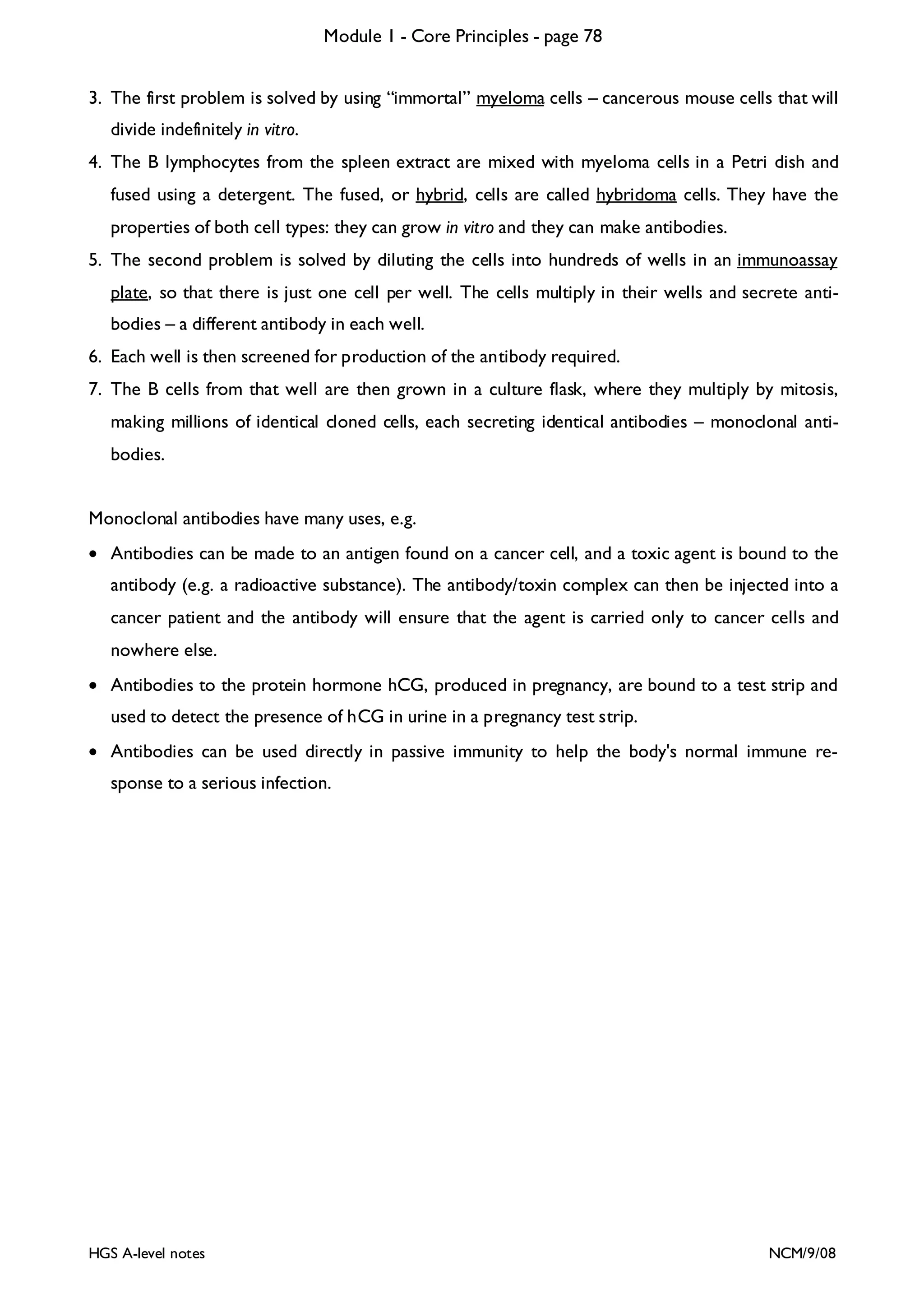 Module 1 - Core Principles - page 78
3. The first problem is solved by using “immortal” myeloma cells – cancerous mouse cells that will
divide indefinitely in vitro.
4. The B lymphocytes from the spleen extract are mixed with myeloma cells in a Petri dish and
fused using a detergent. The fused, or hybrid, cells are called hybridoma cells. They have the
properties of both cell types: they can grow in vitro and they can make antibodies.
5. The second problem is solved by diluting the cells into hundreds of wells in an immunoassay
plate, so that there is just one cell per well. The cells multiply in their wells and secrete antibodies – a different antibody in each well.
6. Each well is then screened for production of the antibody required.
7. The B cells from that well are then grown in a culture flask, where they multiply by mitosis,
making millions of identical cloned cells, each secreting identical antibodies – monoclonal antibodies.
Monoclonal antibodies have many uses, e.g.
• Antibodies can be made to an antigen found on a cancer cell, and a toxic agent is bound to the
antibody (e.g. a radioactive substance). The antibody/toxin complex can then be injected into a
cancer patient and the antibody will ensure that the agent is carried only to cancer cells and
nowhere else.
• Antibodies to the protein hormone hCG, produced in pregnancy, are bound to a test strip and
used to detect the presence of hCG in urine in a pregnancy test strip.
• Antibodies can be used directly in passive immunity to help the body's normal immune response to a serious infection.

HGS A-level notes

NCM/9/08

 