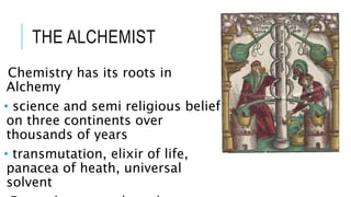 THE ALCHEMIST
Chemistry has its roots in
Alchemy
• science and semi religious belief
on three continents over
thousands of years
• transmutation, elixir of life,
panacea of heath, universal
solvent
 