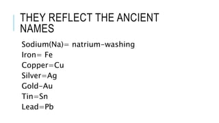 THEY REFLECT THE ANCIENT
NAMES
Sodium(Na)= natrium-washing
Iron= Fe
Copper=Cu
Silver=Ag
Gold-Au
Tin=Sn
Lead=Pb
 