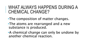 WHAT ALWAYS HAPPENS DURING A
CHEMICAL CHANGE?
•The composition of matter changes.
•The atoms are rearranged and a new
substance is produced.
•A chemical change can only be undone by
another chemical reaction.
 