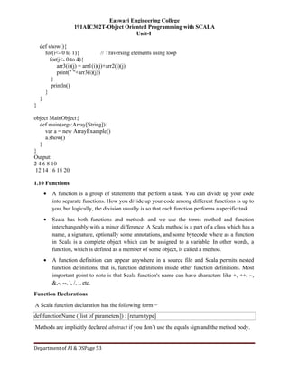 Easwari Engineering College
191AIC302T-Object Oriented Programming with SCALA
Unit-I
Department of AI & DSPage 53
def show(){
for(i<- 0 to 1){ // Traversing elements using loop
for(j<- 0 to 4){
arr3(i)(j) = arr1(i)(j)+arr2(i)(j)
print(" "+arr3(i)(j))
}
println()
}
}
}
object MainObject{
def main(args:Array[String]){
var a = new ArrayExample()
a.show()
}
}
Output:
2 4 6 8 10
12 14 16 18 20
1.10 Functions
 A function is a group of statements that perform a task. You can divide up your code
into separate functions. How you divide up your code among different functions is up to
you, but logically, the division usually is so that each function performs a specific task.
 Scala has both functions and methods and we use the terms method and function
interchangeably with a minor difference. A Scala method is a part of a class which has a
name, a signature, optionally some annotations, and some bytecode where as a function
in Scala is a complete object which can be assigned to a variable. In other words, a
function, which is defined as a member of some object, is called a method.
 A function definition can appear anywhere in a source file and Scala permits nested
function definitions, that is, function definitions inside other function definitions. Most
important point to note is that Scala function's name can have characters like +, ++, ~,
&,-, --, , /, :, etc.
Function Declarations
A Scala function declaration has the following form −
def functionName ([list of parameters]) : [return type]
Methods are implicitly declared abstract if you don’t use the equals sign and the method body.
 