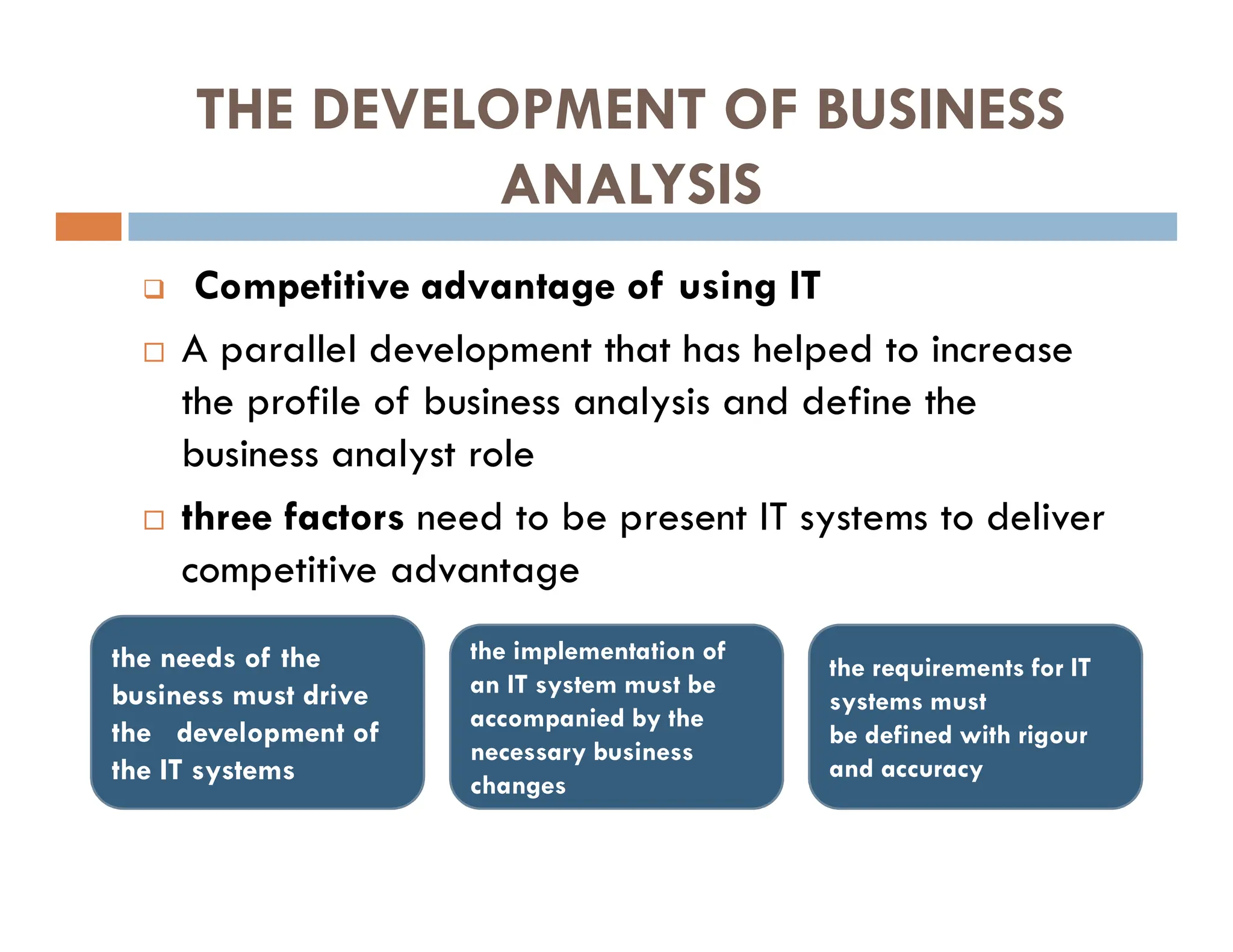 THE DEVELOPMENT OF BUSINESS
ANALYSIS
 Competitive advantage of using IT
 A parallel development that has helped to increase
the profile of business analysis and define the
business analyst role
 three factors need to be present IT systems to deliver
competitive advantage
the requirements for IT
systems must
be defined with rigour
and accuracy
the implementation of
an IT system must be
accompanied by the
necessary business
changes
the needs of the
business must drive
the development of
the IT systems
 