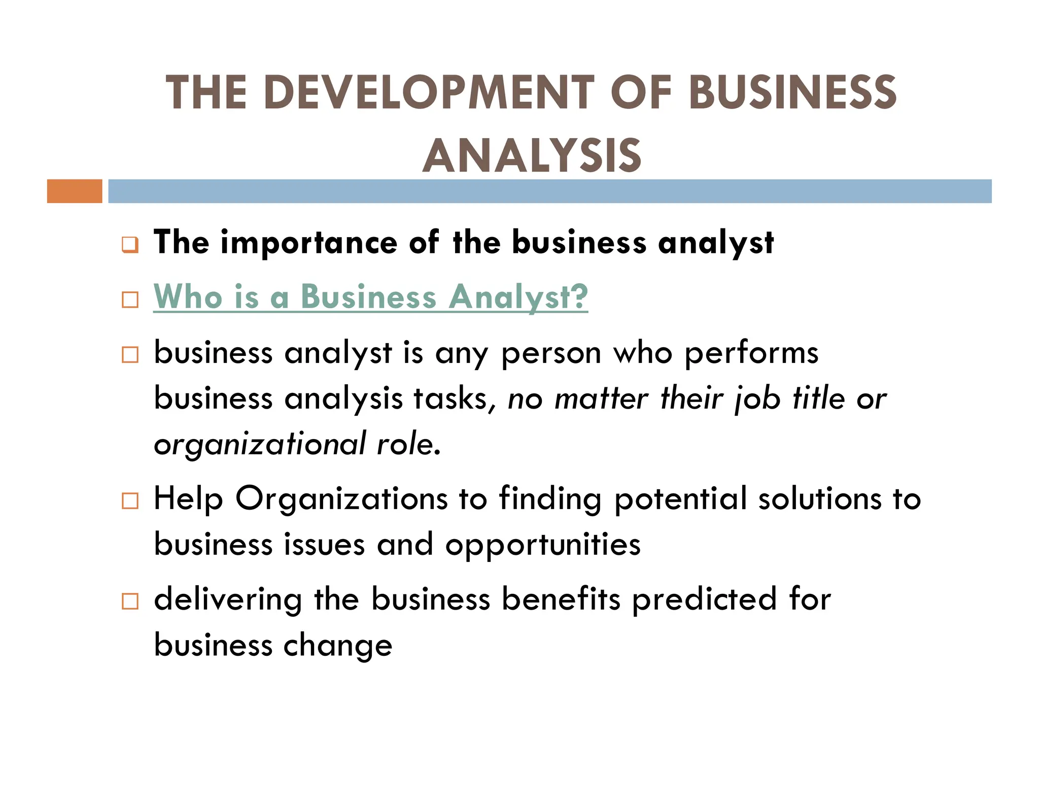 THE DEVELOPMENT OF BUSINESS
ANALYSIS
 The importance of the business analyst
 Who is a Business Analyst?
 business analyst is any person who performs
business analysis tasks, no matter their job title or
organizational role.
 Help Organizations to finding potential solutions to
business issues and opportunities
 delivering the business benefits predicted for
business change
 