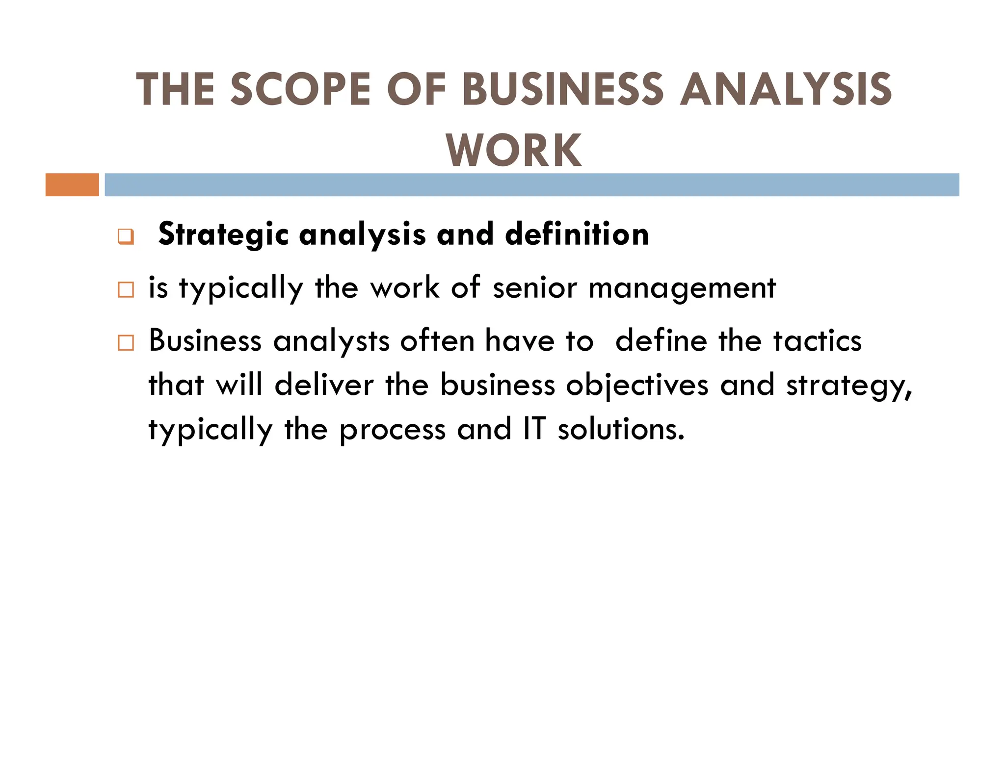 THE SCOPE OF BUSINESS ANALYSIS
WORK
 Strategic analysis and definition
 is typically the work of senior management
 Business analysts often have to define the tactics
that will deliver the business objectives and strategy,
typically the process and IT solutions.
 