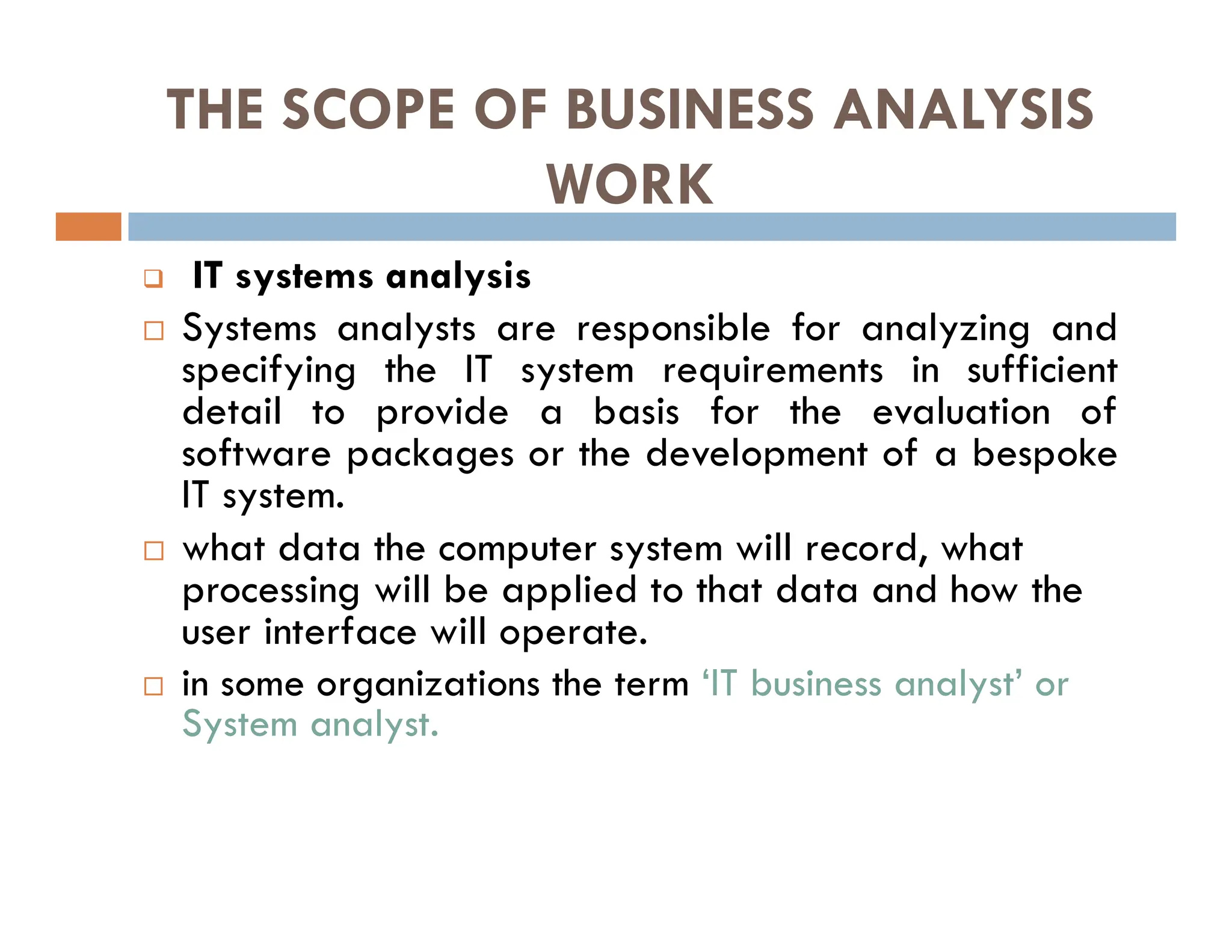 THE SCOPE OF BUSINESS ANALYSIS
WORK
 IT systems analysis
 Systems analysts are responsible for analyzing and
specifying the IT system requirements in sufficient
detail to provide a basis for the evaluation of
software packages or the development of a bespoke
IT system.
 what data the computer system will record, what
processing will be applied to that data and how the
user interface will operate.
 in some organizations the term ‘IT business analyst’ or
System analyst.
 