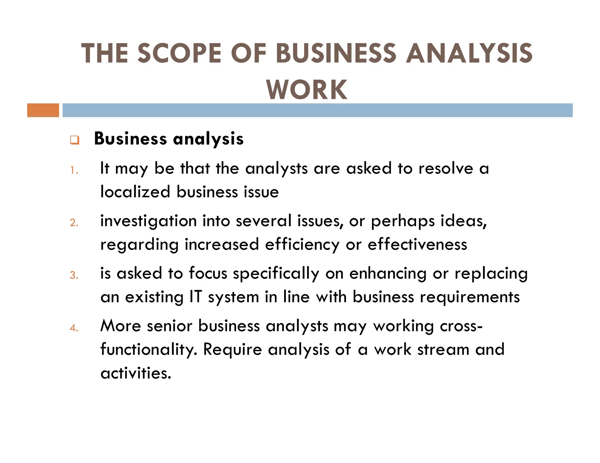 THE SCOPE OF BUSINESS ANALYSIS
WORK
 Business analysis
1. It may be that the analysts are asked to resolve a
localized business issue
2. investigation into several issues, or perhaps ideas,
regarding increased efficiency or effectiveness
3. is asked to focus specifically on enhancing or replacing
an existing IT system in line with business requirements
4. More senior business analysts may working cross-
functionality. Require analysis of a work stream and
activities.
 
