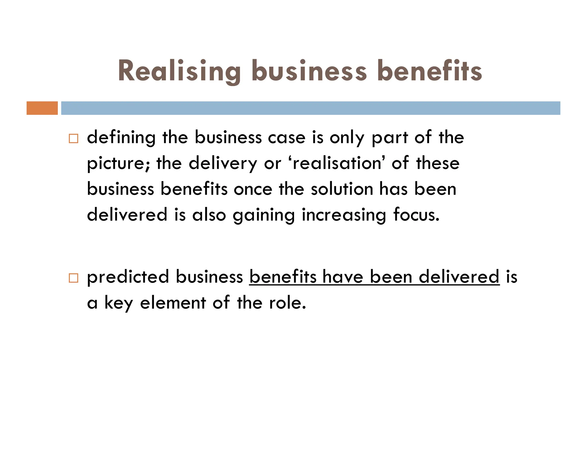 Realising business benefits
 defining the business case is only part of the
picture; the delivery or ‘realisation’ of these
business benefits once the solution has been
delivered is also gaining increasing focus.
 predicted business benefits have been delivered is
a key element of the role.
 