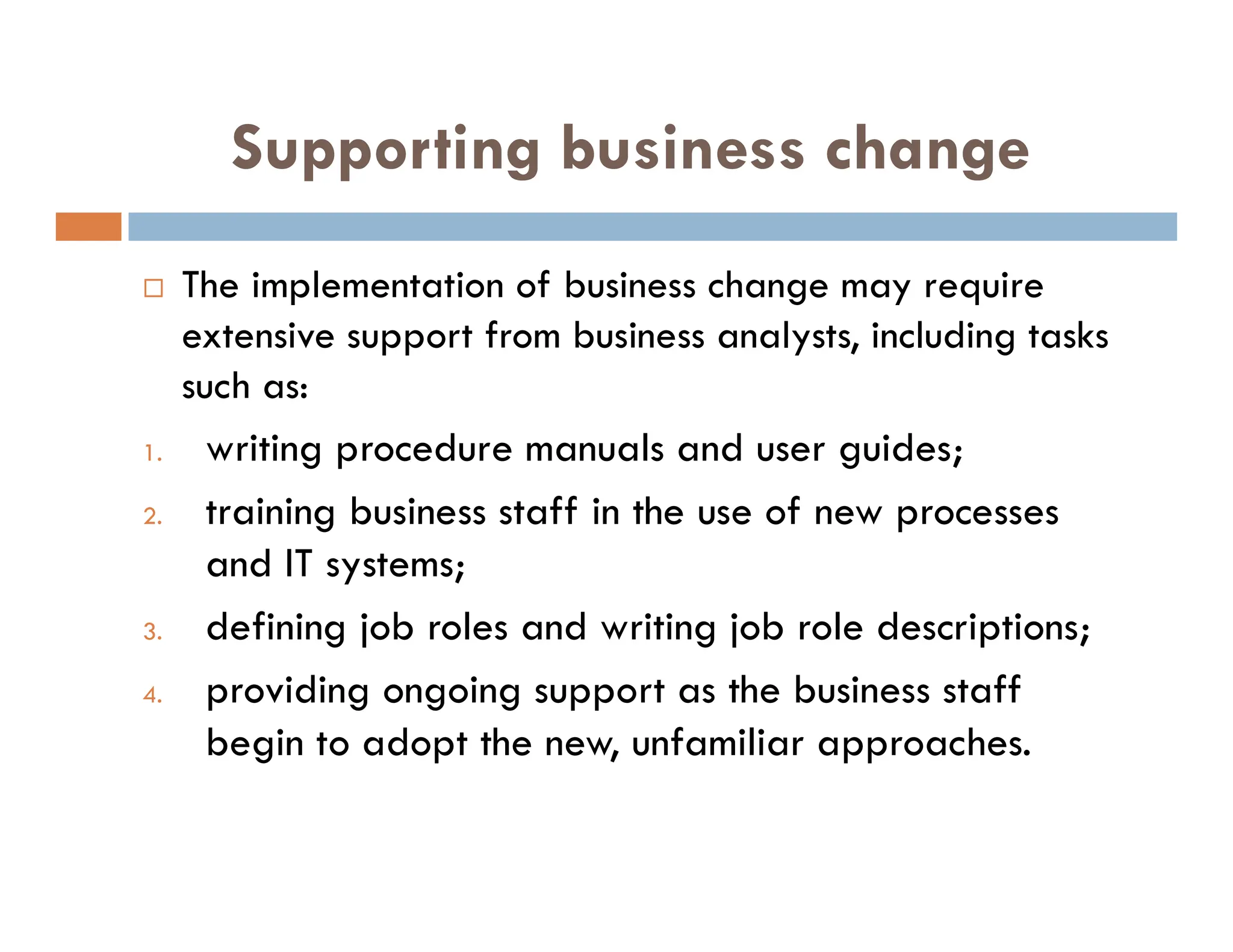 Supporting business change
 The implementation of business change may require
extensive support from business analysts, including tasks
such as:
1. writing procedure manuals and user guides;
2. training business staff in the use of new processes
and IT systems;
3. defining job roles and writing job role descriptions;
4. providing ongoing support as the business staff
begin to adopt the new, unfamiliar approaches.
 