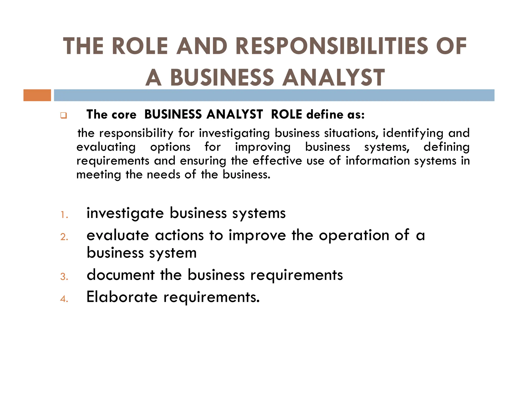 THE ROLE AND RESPONSIBILITIES OF
A BUSINESS ANALYST
 The core BUSINESS ANALYST ROLE define as:
the responsibility for investigating business situations, identifying and
evaluating options for improving business systems, defining
requirements and ensuring the effective use of information systems in
meeting the needs of the business.
1. investigate business systems
2. evaluate actions to improve the operation of a
business system
3. document the business requirements
4. Elaborate requirements.
 