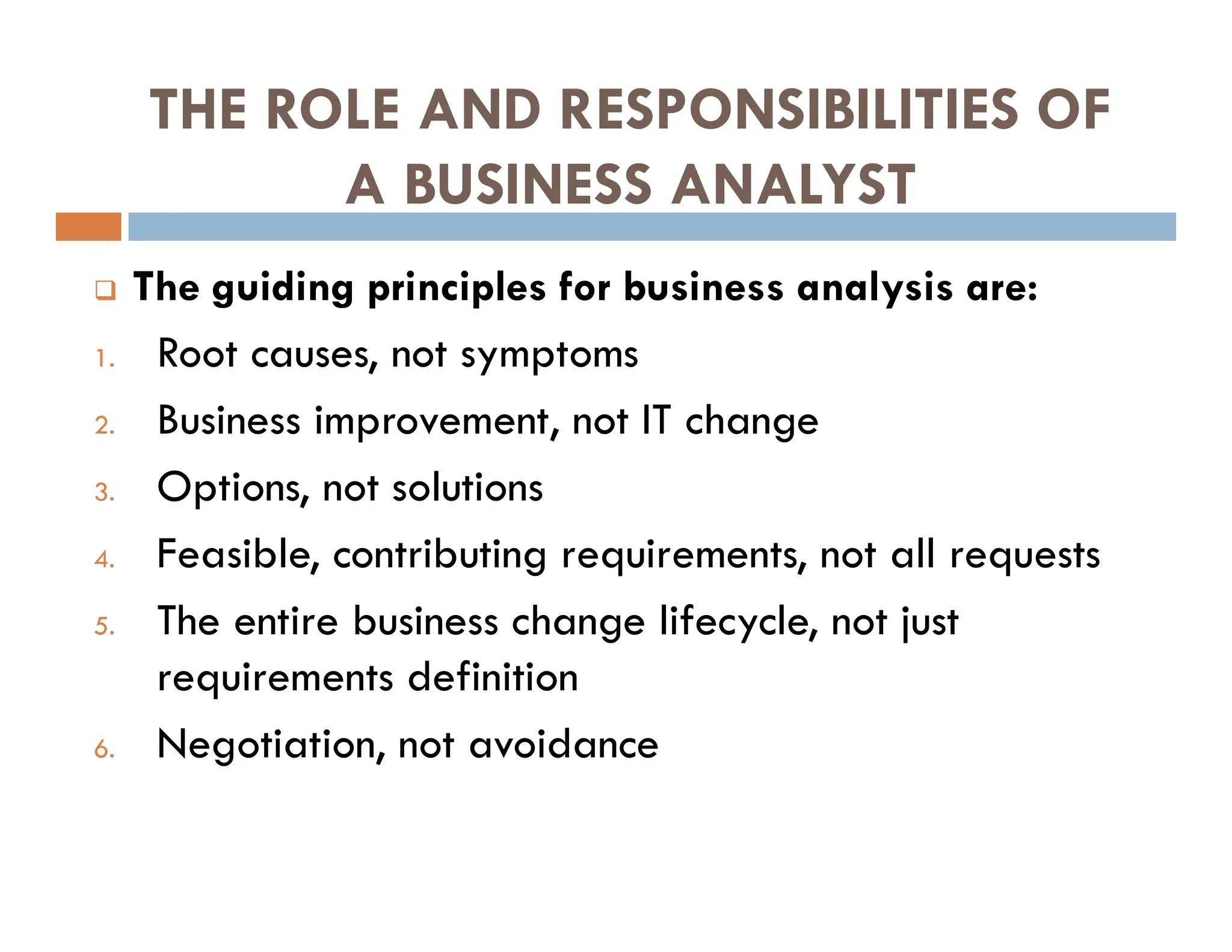 THE ROLE AND RESPONSIBILITIES OF
A BUSINESS ANALYST
 The guiding principles for business analysis are:
1. Root causes, not symptoms
2. Business improvement, not IT change
3. Options, not solutions
4. Feasible, contributing requirements, not all requests
5. The entire business change lifecycle, not just
requirements definition
6. Negotiation, not avoidance
 