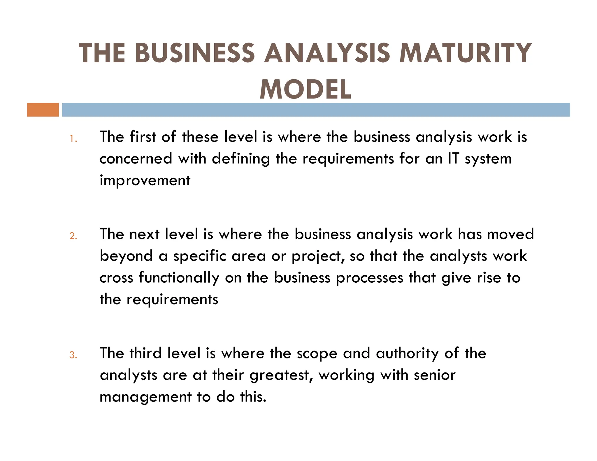 THE BUSINESS ANALYSIS MATURITY
MODEL
1. The first of these level is where the business analysis work is
concerned with defining the requirements for an IT system
improvement
2. The next level is where the business analysis work has moved
beyond a specific area or project, so that the analysts work
cross functionally on the business processes that give rise to
the requirements
3. The third level is where the scope and authority of the
analysts are at their greatest, working with senior
management to do this.
 
