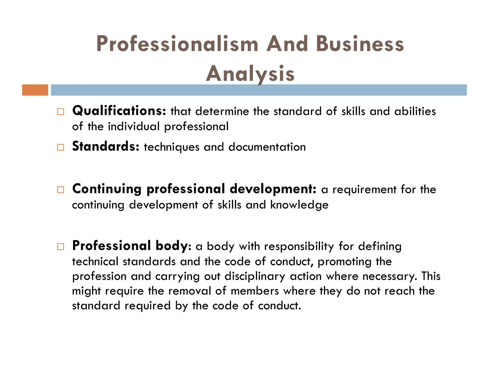Professionalism And Business
Analysis
 Qualifications: that determine the standard of skills and abilities
of the individual professional
 Standards: techniques and documentation
 Continuing professional development: a requirement for the
continuing development of skills and knowledge
 Professional body: a body with responsibility for defining
technical standards and the code of conduct, promoting the
profession and carrying out disciplinary action where necessary. This
might require the removal of members where they do not reach the
standard required by the code of conduct.
 