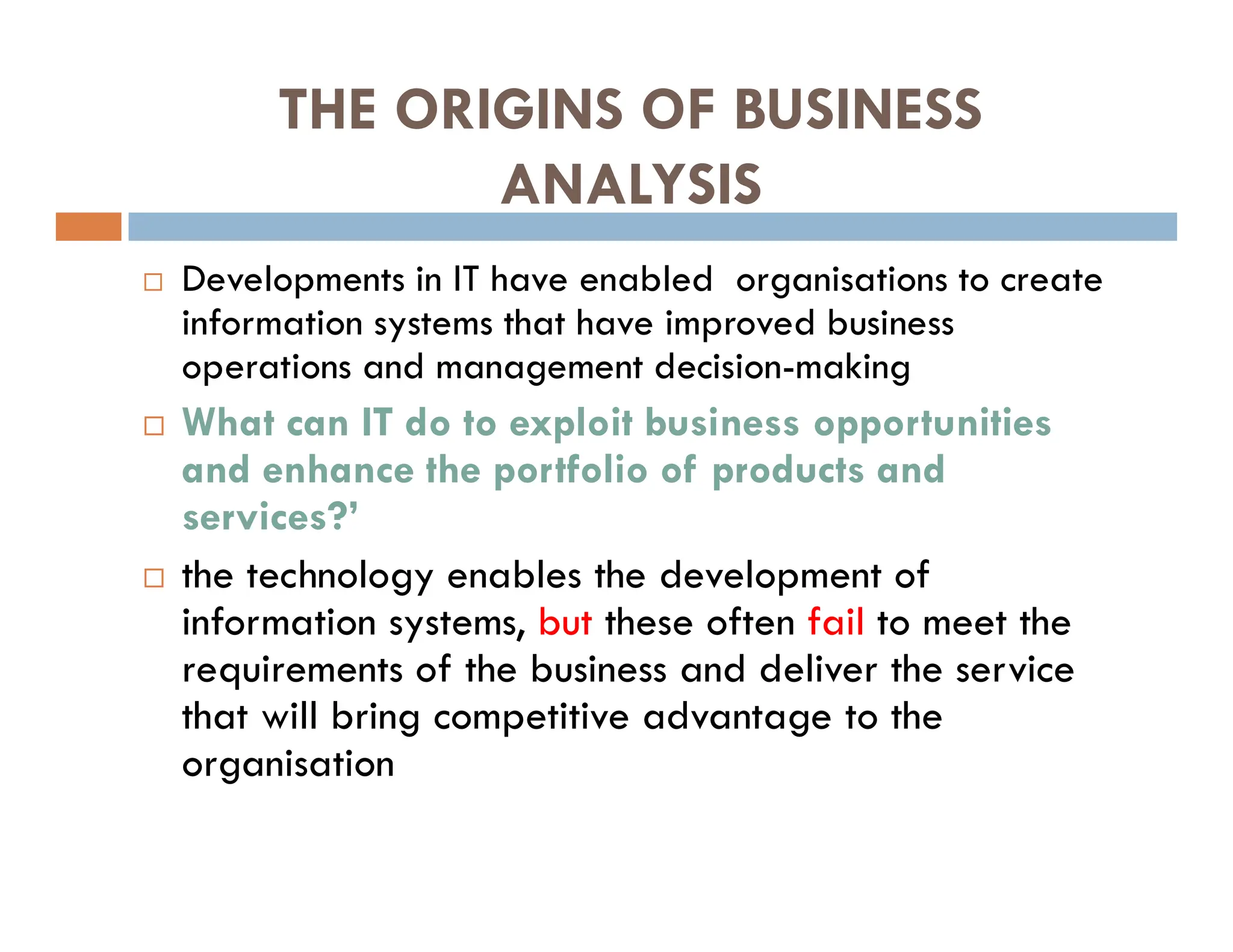 THE ORIGINS OF BUSINESS
ANALYSIS
 Developments in IT have enabled organisations to create
information systems that have improved business
operations and management decision-making
 What can IT do to exploit business opportunities
and enhance the portfolio of products and
services?’
 the technology enables the development of
information systems, but these often fail to meet the
requirements of the business and deliver the service
that will bring competitive advantage to the
organisation
 