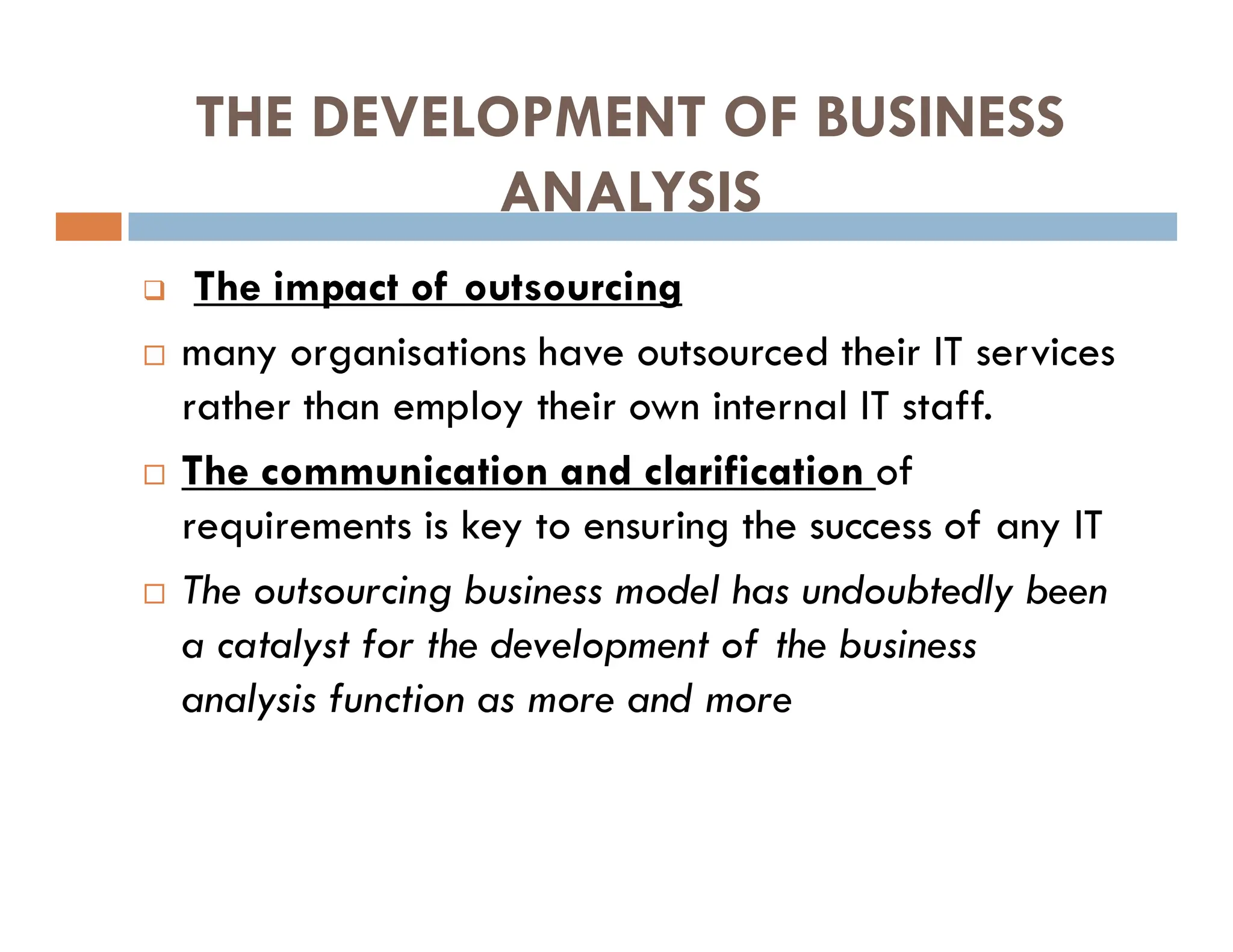THE DEVELOPMENT OF BUSINESS
ANALYSIS
 The impact of outsourcing
 many organisations have outsourced their IT services
rather than employ their own internal IT staff.
 The communication and clarification of
requirements is key to ensuring the success of any IT
 The outsourcing business model has undoubtedly been
a catalyst for the development of the business
analysis function as more and more
 