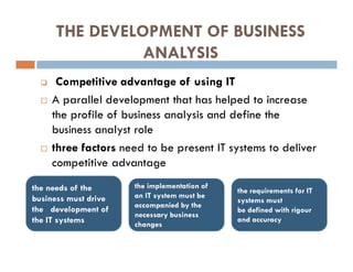 THE DEVELOPMENT OF BUSINESS
ANALYSIS
 Competitive advantage of using IT
 A parallel development that has helped to increase
the profile of business analysis and define the
business analyst role
 three factors need to be present IT systems to deliver
competitive advantage
the requirements for IT
systems must
be defined with rigour
and accuracy
the implementation of
an IT system must be
accompanied by the
necessary business
changes
the needs of the
business must drive
the development of
the IT systems
 