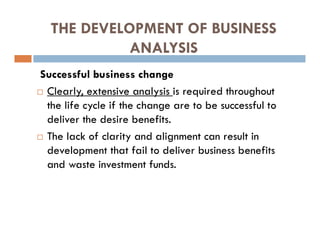 THE DEVELOPMENT OF BUSINESS
ANALYSIS
Successful business change
 Clearly, extensive analysis is required throughout
the life cycle if the change are to be successful to
deliver the desire benefits.
 The lack of clarity and alignment can result in
development that fail to deliver business benefits
and waste investment funds.
 