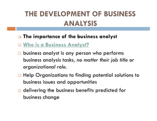 THE DEVELOPMENT OF BUSINESS
ANALYSIS
 The importance of the business analyst
 Who is a Business Analyst?
 business analyst is any person who performs
business analysis tasks, no matter their job title or
organizational role.
 Help Organizations to finding potential solutions to
business issues and opportunities
 delivering the business benefits predicted for
business change
 