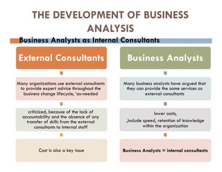 THE DEVELOPMENT OF BUSINESS
ANALYSIS
 Business Analysts as Internal Consultants
External Consultants
Many organizations use external consultants
to provide expert advice throughout the
business change lifecycle, ‘as-needed
criticized, because of the lack of
accountability and the absence of any
transfer of skills from the external
consultants to internal staff
Cost is also a key issue
Business Analysts
Many business analysts have argued that
they can provide the same services as
external consultants
lower costs,
,include speed, retention of knowledge
within the organization
Business Analysts = internal consultants
 