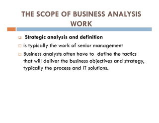 THE SCOPE OF BUSINESS ANALYSIS
WORK
 Strategic analysis and definition
 is typically the work of senior management
 Business analysts often have to define the tactics
that will deliver the business objectives and strategy,
typically the process and IT solutions.
 