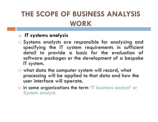 THE SCOPE OF BUSINESS ANALYSIS
WORK
 IT systems analysis
 Systems analysts are responsible for analyzing and
specifying the IT system requirements in sufficient
detail to provide a basis for the evaluation of
software packages or the development of a bespoke
IT system.
 what data the computer system will record, what
processing will be applied to that data and how the
user interface will operate.
 in some organizations the term ‘IT business analyst’ or
System analyst.
 