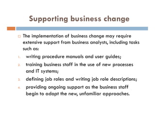 Supporting business change
 The implementation of business change may require
extensive support from business analysts, including tasks
such as:
1. writing procedure manuals and user guides;
2. training business staff in the use of new processes
and IT systems;
3. defining job roles and writing job role descriptions;
4. providing ongoing support as the business staff
begin to adopt the new, unfamiliar approaches.
 