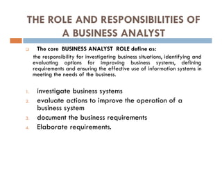 THE ROLE AND RESPONSIBILITIES OF
A BUSINESS ANALYST
 The core BUSINESS ANALYST ROLE define as:
the responsibility for investigating business situations, identifying and
evaluating options for improving business systems, defining
requirements and ensuring the effective use of information systems in
meeting the needs of the business.
1. investigate business systems
2. evaluate actions to improve the operation of a
business system
3. document the business requirements
4. Elaborate requirements.
 