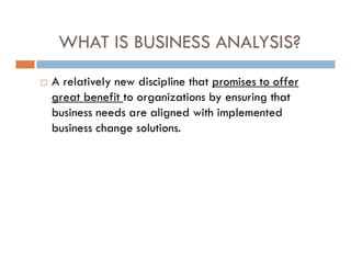 WHAT IS BUSINESS ANALYSIS?
 A relatively new discipline that promises to offer
great benefit to organizations by ensuring that
business needs are aligned with implemented
business change solutions.
 