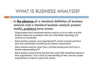 WHAT IS BUSINESS ANALYSIS?
 in the absence of a standard definition of business
analysis and a standard business analysis process
model, problems have arisen:
1. Organisations have introduced business analysis so as to make sure that
business needs are paramount when new information technology (IT)
systems are introduced.
2. Some business analysts were experienced IT systems analysts and have
been less comfortable considering the business requirements.
3. Many business analysts come from a business background and have a
limited understanding of IT
4. Some business analysit Have felt that they could offer beneficial advice to
their organisations – but a lack of understanding of their role has caused
organisations to reject or ignore this advice.
 