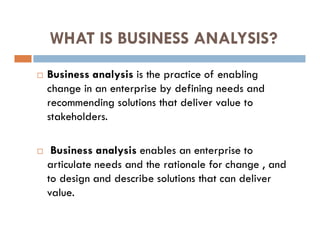 WHAT IS BUSINESS ANALYSIS?
 Business analysis is the practice of enabling
change in an enterprise by defining needs and
recommending solutions that deliver value to
stakeholders.
 Business analysis enables an enterprise to
articulate needs and the rationale for change , and
to design and describe solutions that can deliver
value.
 