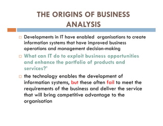 THE ORIGINS OF BUSINESS
ANALYSIS
 Developments in IT have enabled organisations to create
information systems that have improved business
operations and management decision-making
 What can IT do to exploit business opportunities
and enhance the portfolio of products and
services?’
 the technology enables the development of
information systems, but these often fail to meet the
requirements of the business and deliver the service
that will bring competitive advantage to the
organisation
 