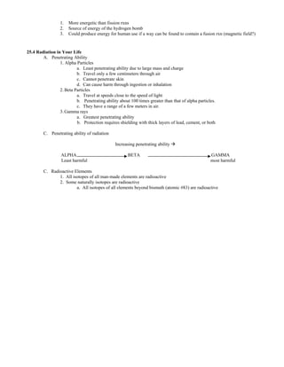 1. More energetic than fission rxns
2. Source of energy of the hydrogen bomb
3. Could produce energy for human use if a way can be found to contain a fusion rxn (magnetic field?)
25.4 Radiation in Your Life
A. Penetrating Ability
1. Alpha Particles
a. Least penetrating ability due to large mass and charge
b. Travel only a few centimeters through air
c. Cannot penetrate skin
d. Can cause harm through ingestion or inhalation
2.Beta Particles
a. Travel at speeds close to the speed of light
b. Penetrating ability about 100 times greater than that of alpha particles.
c. They have a range of a few meters in air.
3.Gamma rays
a. Greatest penetrating ability
b. Protection requires shielding with thick layers of lead, cement, or both
C. Penetrating ability of radiation
Increasing penetrating ability
ALPHA BETA GAMMA
Least harmful most harmful
C. Radioactive Elements
1. All isotopes of all man-made elements are radioactive
2. Some naturally isotopes are radioactive
a. All isotopes of all elements beyond bismuth (atomic #83) are radioactive
 