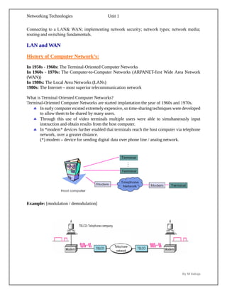 Networking Technologies Unit 1
By M Indraja
Connecting to a LAN& WAN; implementing network security; network types; network media;
routing and switching fundamentals.
LAN and WAN
History of Computer Network’s:
In 1950s - 1960s: The Terminal-Oriented Computer Networks
In 1960s - 1970s: The Computer-to-Computer Networks (ARPANET-first Wide Area Network
(WAN))
In 1980s: The Local Area Networks (LANs)
1980s: The Internet – most superior telecommunication network
What is Terminal Oriented Computer Networks?
Terminal-Oriented Computer Networks are started implantation the year of 1960s and 1970s.
 In early computer existed extremely expensive, so time-sharing techniques were developed
to allow them to be shared by many users.
 Through this use of video terminals multiple users were able to simultaneously input
instruction and obtain results from the host computer.
 In *modem* devices further enabled that terminals reach the host computer via telephone
network, over a greater distance.
(*) modem – device for sending digital data over phone line / analog network.
Example: [modulation / demodulation]
 