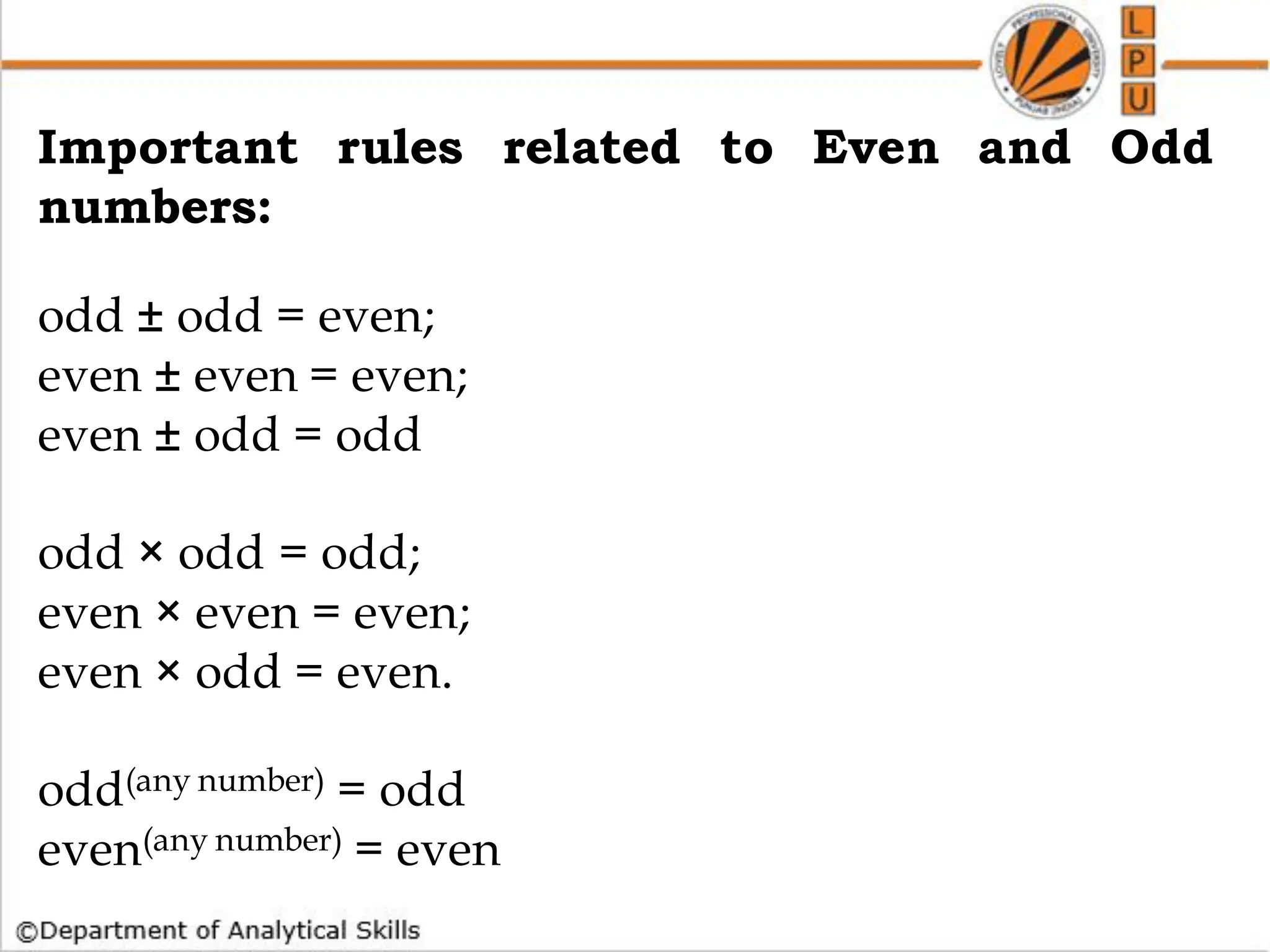 How to find whether a no is Prime or not
Important rules related to Even and Odd
numbers:
odd ± odd = even;
even ± even = even;
even ± odd = odd
odd × odd = odd;
even × even = even;
even × odd = even.
odd(any number) = odd
even(any number) = even
 