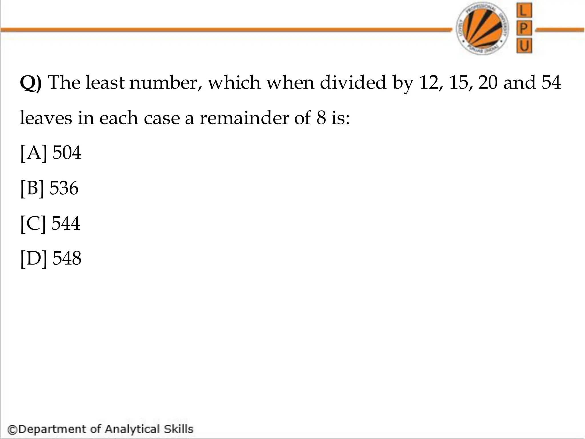 Q) The least number, which when divided by 12, 15, 20 and 54
leaves in each case a remainder of 8 is:
[A] 504
[B] 536
[C] 544
[D] 548
 