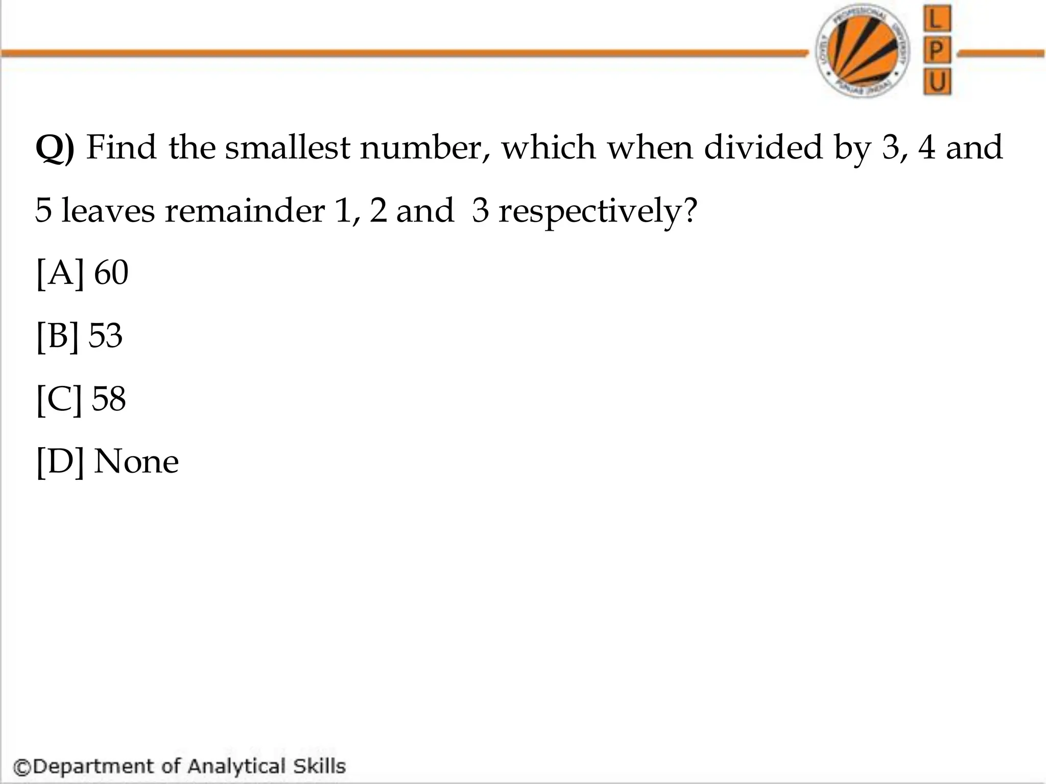 Q) Find the smallest number, which when divided by 3, 4 and
5 leaves remainder 1, 2 and 3 respectively?
[A] 60
[B] 53
[C] 58
[D] None
 