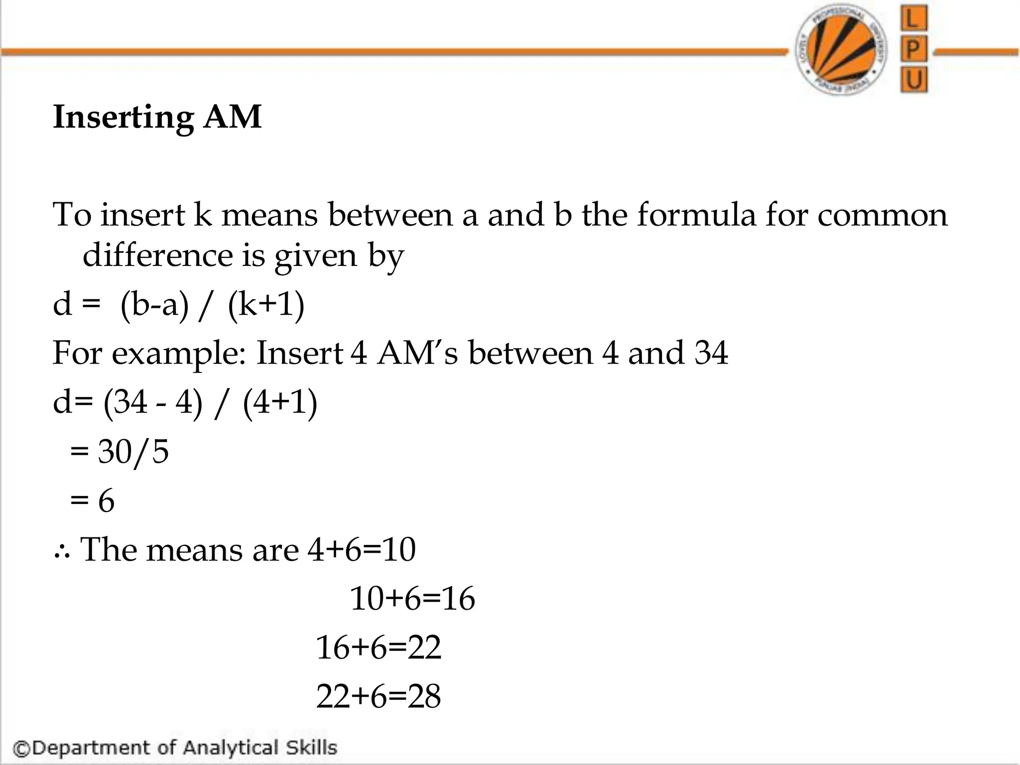 Inserting AM
To insert k means between a and b the formula for common
difference is given by
d = (b-a) / (k+1)
For example: Insert 4 AM’s between 4 and 34
d= (34 - 4) / (4+1)
= 30/5
= 6
∴ The means are 4+6=10
10+6=16
16+6=22
22+6=28
 