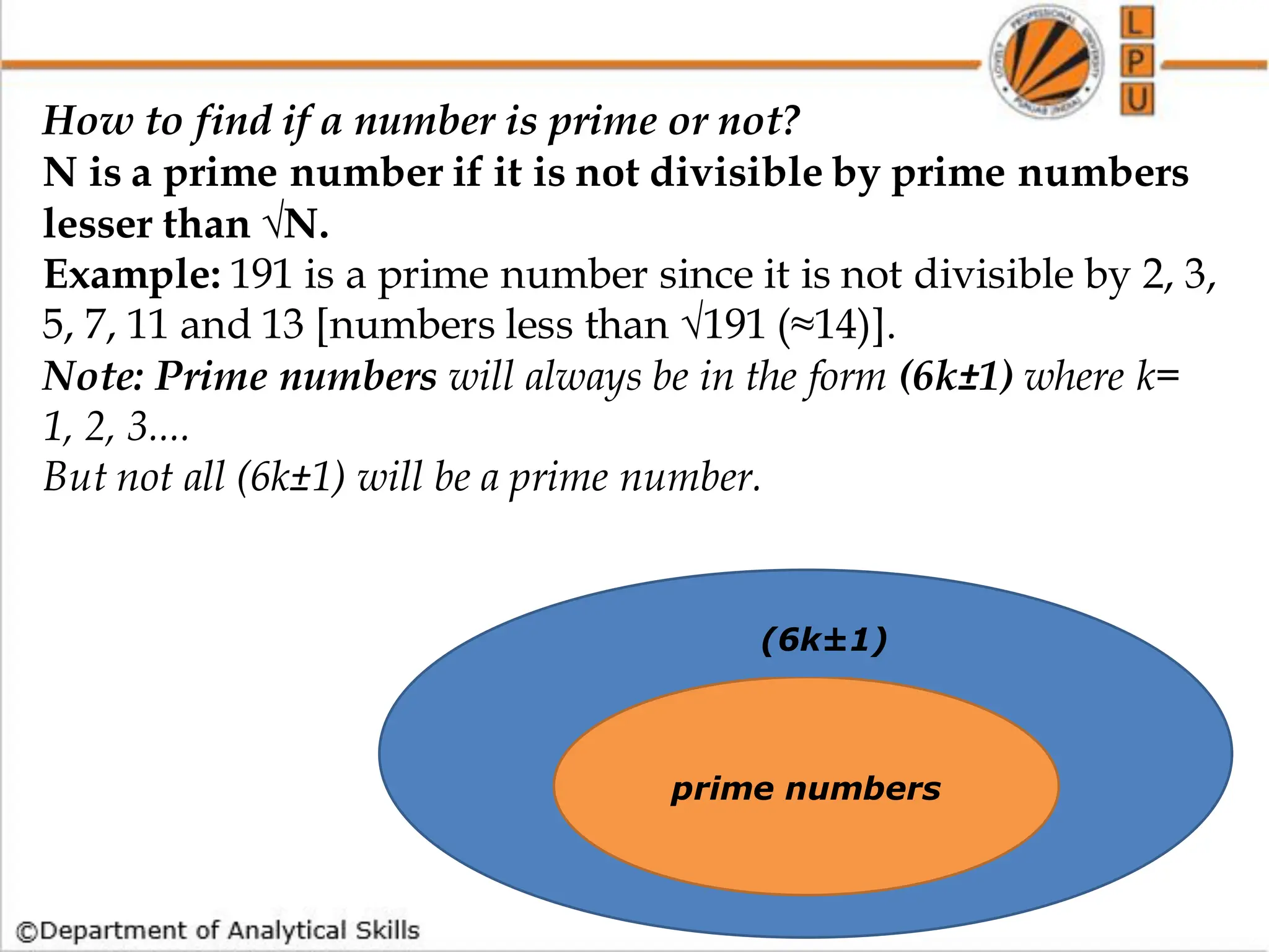 How to find if a number is prime or not?
N is a prime number if it is not divisible by prime numbers
lesser than √N.
Example: 191 is a prime number since it is not divisible by 2, 3,
5, 7, 11 and 13 [numbers less than √191 (≈14)].
Note: Prime numbers will always be in the form (6k±1) where k=
1, 2, 3....
But not all (6k±1) will be a prime number.
prime numbers
(6k±1)
 